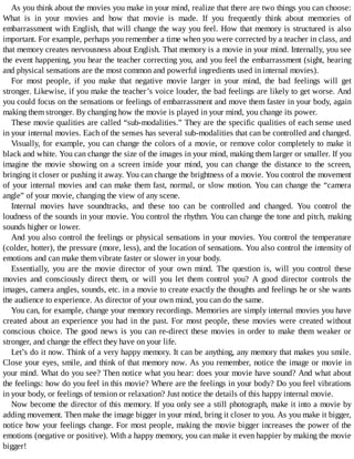 As	you	think	about	the	movies	you	make	in	your	mind,	realize	that	there	are	two	things	you	can	choose:
What	 is	 in	 your	 movies	 and	 how	 that	 movie	 is	 made.	 If	 you	 frequently	 think	 about	 memories	 of
embarrassment	with	English,	that	will	change	the	way	you	feel.	How	that	memory	is	structured	is	also
important.	For	example,	perhaps	you	remember	a	time	when	you	were	corrected	by	a	teacher	in	class,	and
that	memory	creates	nervousness	about	English.	That	memory	is	a	movie	in	your	mind.	Internally,	you	see
the	event	happening,	you	hear	the	teacher	correcting	you,	and	you	feel	the	embarrassment	(sight,	hearing
and	physical	sensations	are	the	most	common	and	powerful	ingredients	used	in	internal	movies).
For	 most	 people,	 if	 you	 make	 that	 negative	 movie	 larger	 in	 your	 mind,	 the	 bad	 feelings	 will	 get
stronger.	Likewise,	if	you	make	the	teacher’s	voice	louder,	the	bad	feelings	are	likely	to	get	worse.	And
you	could	focus	on	the	sensations	or	feelings	of	embarrassment	and	move	them	faster	in	your	body,	again
making	them	stronger.	By	changing	how	the	movie	is	played	in	your	mind,	you	change	its	power.
These	movie	qualities	are	called	“sub-modalities.”	They	are	the	specific	qualities	of	each	sense	used
in	your	internal	movies.	Each	of	the	senses	has	several	sub-modalities	that	can	be	controlled	and	changed.
Visually,	for	example,	you	can	change	the	colors	of	a	movie,	or	remove	color	completely	to	make	it
black	and	white.	You	can	change	the	size	of	the	images	in	your	mind,	making	them	larger	or	smaller.	If	you
imagine	 the	 movie	 showing	 on	 a	 screen	 inside	 your	 mind,	 you	 can	 change	 the	 distance	 to	 the	 screen,
bringing	it	closer	or	pushing	it	away.	You	can	change	the	brightness	of	a	movie.	You	control	the	movement
of	your	internal	movies	and	can	make	them	fast,	normal,	or	slow	motion.	You	can	change	the	“camera
angle”	of	your	movie,	changing	the	view	of	any	scene.
Internal	 movies	 have	 soundtracks,	 and	 these	 too	 can	 be	 controlled	 and	 changed.	 You	 control	 the
loudness	of	the	sounds	in	your	movie.	You	control	the	rhythm.	You	can	change	the	tone	and	pitch,	making
sounds	higher	or	lower.
And	you	also	control	the	feelings	or	physical	sensations	in	your	movies.	You	control	the	temperature
(colder,	hotter),	the	pressure	(more,	less),	and	the	location	of	sensations.	You	also	control	the	intensity	of
emotions	and	can	make	them	vibrate	faster	or	slower	in	your	body.
Essentially,	 you	 are	 the	 movie	 director	 of	 your	 own	 mind.	 The	 question	 is,	 will	 you	 control	 these
movies	 and	 consciously	 direct	 them,	 or	 will	 you	 let	 them	 control	 you?	 A	 good	 director	 controls	 the
images,	camera	angles,	sounds,	etc.	in	a	movie	to	create	exactly	the	thoughts	and	feelings	he	or	she	wants
the	audience	to	experience.	As	director	of	your	own	mind,	you	can	do	the	same.
You	can,	for	example,	change	your	memory	recordings.	Memories	are	simply	internal	movies	you	have
created	about	an	experience	you	had	in	the	past.	For	most	people,	these	movies	were	created	without
conscious	choice.	The	good	news	is	you	can	re-direct	these	movies	in	order	to	make	them	weaker	or
stronger,	and	change	the	effect	they	have	on	your	life.
Let’s	do	it	now.	Think	of	a	very	happy	memory.	It	can	be	anything,	any	memory	that	makes	you	smile.
Close	your	eyes,	smile,	and	think	of	that	memory	now.	As	you	remember,	notice	the	image	or	movie	in
your	mind.	What	do	you	see?	Then	notice	what	you	hear:	does	your	movie	have	sound?	And	what	about
the	feelings:	how	do	you	feel	in	this	movie?	Where	are	the	feelings	in	your	body?	Do	you	feel	vibrations
in	your	body,	or	feelings	of	tension	or	relaxation?	Just	notice	the	details	of	this	happy	internal	movie.
Now	become	the	director	of	this	memory.	If	you	only	see	a	still	photograph,	make	it	into	a	movie	by
adding	movement.	Then	make	the	image	bigger	in	your	mind,	bring	it	closer	to	you.	As	you	make	it	bigger,
notice	how	your	feelings	change.	For	most	people,	making	the	movie	bigger	increases	the	power	of	the
emotions	(negative	or	positive).	With	a	happy	memory,	you	can	make	it	even	happier	by	making	the	movie
bigger!
 