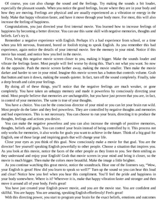 Of	 course,	 you	 can	 also	 change	 the	 sound	 and	 the	 feelings.	 Try	 making	 the	 sounds	 a	 bit	 louder,
especially	the	pleasant	sounds.	When	you	notice	the	good	feelings,	locate	where	they	are	in	your	body	and
how	they	are	moving.	Feelings	are	physical	and	are	usually	experienced	as	a	vibration	or	energy	in	the
body.	Make	that	happy	vibration	faster,	and	have	it	move	through	your	body	more.	For	most,	this	will	also
increase	the	feeling	of	happiness.
Congratulations,	you	just	directed	your	first	internal	movie.	You	learned	how	to	increase	feelings	of
happiness	by	becoming	a	better	director.	You	can	use	this	same	skill	with	negative	memories,	thoughts	and
beliefs.	Let’s	try	it.
Remember	a	negative	experience	with	English.	Perhaps	it’s	a	bad	experience	from	school,	or	a	time
when	you	felt	nervous,	frustrated,	bored	or	foolish	trying	to	speak	English.	As	you	remember	this	bad
experience,	again	notice	the	details	of	your	internal	movie.	See	the	memory	in	your	mind.	Notice	if	this
movie	has	sound,	and	notice	how	you	feel	in	the	movie.
First,	bring	this	negative	movie	screen	closer	to	you,	making	it	bigger.	Make	the	sounds	louder	and
vibrate	the	feelings	faster.	Most	people	will	feel	worse	by	doing	this.	That’s	not	what	you	want.	So	now
do	the	opposite.	Push	the	movie	screen	farther	away,	making	the	movie	smaller.	Then	make	the	movie
darker	and	harder	to	see	in	your	mind.	Imagine	this	movie	screen	has	a	button	that	controls	volume.	Grab
that	button	and	turn	it	down,	making	the	sounds	quieter.	In	fact,	turn	off	the	sound	completely.	Finally,	take
a	deep	breath	and	calm	your	feelings.
By	 doing	 all	 of	 these	 things,	 you’ll	 notice	 that	 the	 negative	 feelings	 are	 much	 weaker,	 or	 gone
completely.	You	have	taken	an	unhappy	memory	and	made	it	powerless	by	consciously	directing	your
mind.	Most	people	believe	that	memories	are	unchangeable,	but	you	have	just	proven	that	you	are,	in	fact,
in	control	of	your	memories.	The	same	is	true	of	your	thoughts.
You	have	a	choice.	You	can	be	the	conscious	director	of	your	mind	or	you	can	let	your	brain	run	wild.
Most	people	do	the	latter	and	they	feel	powerless.	They	are	controlled	by	negative	thoughts	and	memories
and	bad	experiences.	This	is	not	necessary.	You	can	choose	to	run	your	brain,	directing	it	to	produce	the
thoughts,	feelings	and	actions	you	desire.
You	can	make	the	negative	powerless	and	you	can	also	increase	the	strength	of	positive	memories,
thoughts,	beliefs	and	goals.	You	can	control	your	brain	instead	of	being	controlled	by	it.	This	process	not
only	works	for	memories,	it	also	works	for	goals	you	want	to	achieve	in	the	future.	Think	of	a	big	goal	for
English,	one	of	those	large	and	inspiring	goals	that	will	change	your	life.
Close	your	eyes	as	you	think	of	this	goal.	Now	consciously	make	a	movie	for	that	goal.	You	are	the
director!	See	yourself	speaking	English	powerfully	to	other	people.	Choose	a	situation	that	inspires	you.
As	you	look	at	this	movie,	notice	the	faces	of	the	other	people	as	they	listen	to	you.	See	them	smiling	as
they	understand	and	enjoy	your	English!	Grab	that	movie	screen	in	your	mind	and	bring	it	closer,	so	the
movie	is	much	bigger.	Then	make	the	colors	more	beautiful.	Make	the	image	a	little	brighter.
As	you	continue	watching	this	great	movie,	notice	the	soundtrack.	Hear	one	of	the	listeners	say,	“Wow,
your	English	is	great!	How	did	you	learn	to	speak	so	well?”	Turn	up	the	sound	so	you	can	hear	this	loud
and	clear!	Notice	how	you	feel	when	you	hear	this	compliment.	You’ll	feel	the	pride	and	happiness	in
your	body	somewhere.	Where	is	it?	Wherever	it	is,	make	that	happy	vibration	faster	and	stronger	and	then
move	it	around	all	of	your	body.	Feels	great!
You	have	just	created	your	English	power	movie,	and	you	are	the	movie	star.	You	are	confident	and
skillful.	You	are	happy.	You	are	amazing,	speaking	English	effortlessly!	Feels	great!
With	this	directing	power,	you	start	to	program	your	brain	for	the	exact	beliefs,	emotions	and	outcomes
 