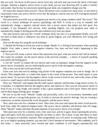 that	you	want.	You	focus	on	this	power	movie	every	day,	and	each	time	you	create	the	movie	it	becomes
stronger.	Anytime	a	negative	movie	arises	in	your	mind,	you	use	your	directing	skill	to	make	it	smaller
and	weaker.	Day	by	day,	by	consciously	mastering	your	mind,	you	completely	change	your	life.
Of	course	this	requires	daily	practice.	Those	old	movies	were	created	over	many	years,	so	you	need	to
consciously	create	your	power	movies	every	day.	By	doing	so,	step	by	step	you	will	re-program	yourself
for	English	success.
One	particularly	powerful	way	to	reprogram	your	movies	is	by	using	a	method	called	“the	swish.”	The
swish	 is	 a	 classic	 technique	 of	 success	 psychology	 and	 NLP.	 A	 swish	 is	 a	 way	 to	 instantly	 and
automatically	 change	 a	 negative	 internal	 movie	 into	 a	 power	 movie	 that	 makes	 you	 feel	 great.	 For
example,	 if	 you	 frequently	 feel	 nervous	 when	 speaking	 English,	 you	 can	 program	 your	 mind	 to
automatically	change	to	feeling	powerful	and	confident	every	time	you	speak.
You	must	practice	and	train	this	“swish”	technique	daily,	but	once	it	is	programmed	deeply,	you	will
not	 need	 to	 think	 about	 it.	 Whenever	 you	 need	 to	 speak	 English,	 you	 will	 effortlessly	 feel	 strong	 and
confident.
Here	are	the	steps	for	using	the	swish	technique:
1.	Identify	the	feeling	or	action	you	want	to	change.	Maybe	it’s	a	feeling	of	nervousness	when	speaking
English.	 First,	 make	 a	 movie	 of	 that	 negative	 situation.	 See,	 hear	 and	 feel	 what’s	 happening	 in	 this
negative	movie.
2.	Next	you	will	create	a	power	movie	that	represents	your	goal,	what	you	want	to	feel	and	do	instead.
You	could,	for	example,	use	the	power	movie	in	the	previous	example…	a	movie	of	yourself	speaking
powerfully	and	feeling	great.
3.	Use	the	“swish”	to	connect	the	two	movies	and	create	an	automatic	change	from	the	negative	to	the
power	movie.	Essentially,	you	are	anchoring	the	power	movie	to	the	old	negative	situation.
This	is	how	you	do	the	swish	specifically:
Close	your	eyes	and	start	by	making	a	big	picture	of	the	negative	situation	you	want	to	change.	See	it
clearly.	Then	imagine	there	is	a	small	dark	square	in	the	corner	of	that	picture.	That	small	square	is	your
power	movie.	So	you	have	the	big	negative	movie	on	the	screen	in	front	of	you,	and	in	the	corner	of	that
screen	is	a	small	square	which	contains	the	power	movie.
Next,	say	“Wooosh!”	and	imagine	that	the	small	square	explodes	and	becomes	a	huge	movie	screen.	As
it	explodes,	it	completely	destroys	the	negative	movie	and	replaces	it.	Now	you	see	your	power	movie	in
front	of	you.	It	is	big,	bright,	and	colorful.	It	has	a	great	soundtrack	and	it	feels	great.	Notice	the	movie
and	let	those	happy	feelings	grow	stronger.
Be	sure	to	say	the	word	“Woosh!”	loudly	and	powerfully,	with	a	lot	of	excitement.	Remember	peak
emotion	and	use	a	strong	body	gesture,	too,	in	order	to	increase	the	positive	feelings.	You	are	creating	a
connection,	an	anchor,	between	the	word,	the	gesture,	and	the	power	movie.
Next,	open	your	eyes	for	a	moment	to	reset.	Then	close	your	eyes	and	repeat	the	entire	swish	process.
Each	time,	make	the	explosion	happen	faster.	The	power	movie	explodes	and	destroys	that	old	image.
Shout	“Woosh!”	loudly	and	make	the	peak	emotions	of	your	power	movie	even	stronger.
Then	open	your	eyes	for	a	moment,	reset,	close	your	eyes,	and	do	it	again.	Keep	repeating	the	process,
again	and	again.	Each	day,	practice	doing	this	ten	times	or	more.	Do	it	daily.	It	may	take	thirty	or	more
days	to	program	an	automatic	response.	Once	programmed,	you	will	notice	an	amazing	result.	When	you
are	in	an	English	speaking	situation,	you	may	feel	a	brief	moment	of	nervousness.	Then	suddenly,	you’ll
feel	 better	 —	 more	 powerful,	 more	 relaxed	 and	 more	 confident.	 It	 will	 happen	 automatically	 and
 