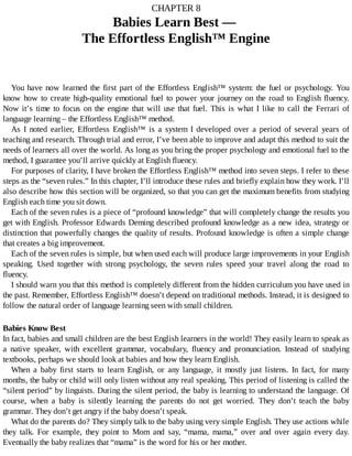 CHAPTER	8
Babies	Learn	Best	—	
The	Effortless	English™	Engine
You	have	now	learned	the	first	part	of	the	Effortless	English™	system:	the	fuel	or	psychology.	You
know	how	to	create	high-quality	emotional	fuel	to	power	your	journey	on	the	road	to	English	fluency.
Now	it’s	time	to	focus	on	the	engine	that	will	use	that	fuel.	This	is	what	I	like	to	call	the	Ferrari	of
language	learning	–	the	Effortless	English™	method.
As	 I	 noted	 earlier,	 Effortless	 English™	 is	 a	 system	 I	 developed	 over	 a	 period	 of	 several	 years	 of
teaching	and	research.	Through	trial	and	error,	I’ve	been	able	to	improve	and	adapt	this	method	to	suit	the
needs	of	learners	all	over	the	world.	As	long	as	you	bring	the	proper	psychology	and	emotional	fuel	to	the
method,	I	guarantee	you’ll	arrive	quickly	at	English	fluency.
For	purposes	of	clarity,	I	have	broken	the	Effortless	English™	method	into	seven	steps.	I	refer	to	these
steps	as	the	“seven	rules.”	In	this	chapter,	I’ll	introduce	these	rules	and	briefly	explain	how	they	work.	I’ll
also	describe	how	this	section	will	be	organized,	so	that	you	can	get	the	maximum	benefits	from	studying
English	each	time	you	sit	down.
Each	of	the	seven	rules	is	a	piece	of	“profound	knowledge”	that	will	completely	change	the	results	you
get	with	English.	Professor	Edwards	Deming	described	profound	knowledge	as	a	new	idea,	strategy	or
distinction	that	powerfully	changes	the	quality	of	results.	Profound	knowledge	is	often	a	simple	change
that	creates	a	big	improvement.
Each	of	the	seven	rules	is	simple,	but	when	used	each	will	produce	large	improvements	in	your	English
speaking.	 Used	 together	 with	 strong	 psychology,	 the	 seven	 rules	 speed	 your	 travel	 along	 the	 road	 to
fluency.
I	should	warn	you	that	this	method	is	completely	different	from	the	hidden	curriculum	you	have	used	in
the	past.	Remember,	Effortless	English™	doesn’t	depend	on	traditional	methods.	Instead,	it	is	designed	to
follow	the	natural	order	of	language	learning	seen	with	small	children.
Babies	Know	Best
In	fact,	babies	and	small	children	are	the	best	English	learners	in	the	world!	They	easily	learn	to	speak	as
a	 native	 speaker,	 with	 excellent	 grammar,	 vocabulary,	 fluency	 and	 pronunciation.	 Instead	 of	 studying
textbooks,	perhaps	we	should	look	at	babies	and	how	they	learn	English.
When	 a	 baby	 first	 starts	 to	 learn	 English,	 or	 any	 language,	 it	 mostly	 just	 listens.	 In	 fact,	 for	 many
months,	the	baby	or	child	will	only	listen	without	any	real	speaking.	This	period	of	listening	is	called	the
“silent	period”	by	linguists.	During	the	silent	period,	the	baby	is	learning	to	understand	the	language.	Of
course,	 when	 a	 baby	 is	 silently	 learning	 the	 parents	 do	 not	 get	 worried.	 They	 don’t	 teach	 the	 baby
grammar.	They	don’t	get	angry	if	the	baby	doesn’t	speak.
What	do	the	parents	do?	They	simply	talk	to	the	baby	using	very	simple	English.	They	use	actions	while
they	 talk.	 For	 example,	 they	 point	 to	 Mom	 and	 say,	 “mama,	 mama,”	 over	 and	 over	 again	 every	 day.
Eventually	the	baby	realizes	that	“mama”	is	the	word	for	his	or	her	mother.
 