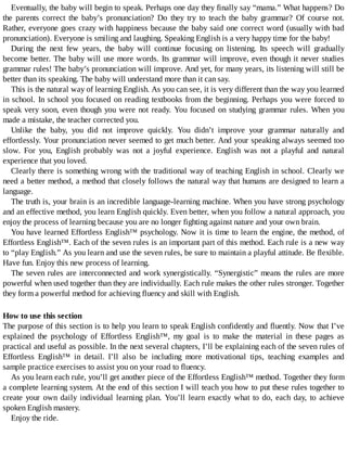 Eventually,	the	baby	will	begin	to	speak.	Perhaps	one	day	they	finally	say	“mama.”	What	happens?	Do
the	 parents	 correct	 the	 baby’s	 pronunciation?	 Do	 they	 try	 to	 teach	 the	 baby	 grammar?	 Of	 course	 not.
Rather,	everyone	goes	crazy	with	happiness	because	the	baby	said	one	correct	word	(usually	with	bad
pronunciation).	Everyone	is	smiling	and	laughing.	Speaking	English	is	a	very	happy	time	for	the	baby!
During	 the	 next	 few	 years,	 the	 baby	 will	 continue	 focusing	 on	 listening.	 Its	 speech	 will	 gradually
become	better.	The	baby	will	use	more	words.	Its	grammar	will	improve,	even	though	it	never	studies
grammar	rules!	The	baby’s	pronunciation	will	improve.	And	yet,	for	many	years,	its	listening	will	still	be
better	than	its	speaking.	The	baby	will	understand	more	than	it	can	say.
This	is	the	natural	way	of	learning	English.	As	you	can	see,	it	is	very	different	than	the	way	you	learned
in	school.	In	school	you	focused	on	reading	textbooks	from	the	beginning.	Perhaps	you	were	forced	to
speak	very	soon,	even	though	you	were	not	ready.	You	focused	on	studying	grammar	rules.	When	you
made	a	mistake,	the	teacher	corrected	you.
Unlike	 the	 baby,	 you	 did	 not	 improve	 quickly.	 You	 didn’t	 improve	 your	 grammar	 naturally	 and
effortlessly.	Your	pronunciation	never	seemed	to	get	much	better.	And	your	speaking	always	seemed	too
slow.	 For	 you,	 English	 probably	 was	 not	 a	 joyful	 experience.	 English	 was	 not	 a	 playful	 and	 natural
experience	that	you	loved.
Clearly	there	is	something	wrong	with	the	traditional	way	of	teaching	English	in	school.	Clearly	we
need	a	better	method,	a	method	that	closely	follows	the	natural	way	that	humans	are	designed	to	learn	a
language.
The	truth	is,	your	brain	is	an	incredible	language-learning	machine.	When	you	have	strong	psychology
and	an	effective	method,	you	learn	English	quickly.	Even	better,	when	you	follow	a	natural	approach,	you
enjoy	the	process	of	learning	because	you	are	no	longer	fighting	against	nature	and	your	own	brain.
You	have	learned	Effortless	English™	psychology.	Now	it	is	time	to	learn	the	engine,	the	method,	of
Effortless	English™.	Each	of	the	seven	rules	is	an	important	part	of	this	method.	Each	rule	is	a	new	way
to	“play	English.”	As	you	learn	and	use	the	seven	rules,	be	sure	to	maintain	a	playful	attitude.	Be	flexible.
Have	fun.	Enjoy	this	new	process	of	learning.
The	seven	rules	are	interconnected	and	work	synergistically.	“Synergistic”	means	the	rules	are	more
powerful	when	used	together	than	they	are	individually.	Each	rule	makes	the	other	rules	stronger.	Together
they	form	a	powerful	method	for	achieving	fluency	and	skill	with	English.
How	to	use	this	section
The	purpose	of	this	section	is	to	help	you	learn	to	speak	English	confidently	and	fluently.	Now	that	I’ve
explained	 the	 psychology	 of	 Effortless	 English™,	 my	 goal	 is	 to	 make	 the	 material	 in	 these	 pages	 as
practical	and	useful	as	possible.	In	the	next	several	chapters,	I’ll	be	explaining	each	of	the	seven	rules	of
Effortless	 English™	 in	 detail.	 I’ll	 also	 be	 including	 more	 motivational	 tips,	 teaching	 examples	 and
sample	practice	exercises	to	assist	you	on	your	road	to	fluency.
As	you	learn	each	rule,	you’ll	get	another	piece	of	the	Effortless	English™	method.	Together	they	form
a	complete	learning	system.	At	the	end	of	this	section	I	will	teach	you	how	to	put	these	rules	together	to
create	your	own	daily	individual	learning	plan.	You’ll	learn	exactly	what	to	do,	each	day,	to	achieve
spoken	English	mastery.
Enjoy	the	ride.
 