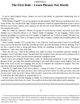 CHAPTER	9
The	First	Rule	–	Learn	Phrases	Not	Words
If	 you’ve	 taken	 English	 classes,	 chances	 are	 you’ve	 had	 plenty	 of	 experience	 memorizing	 lists	 of
vocabulary	words.
With	Effortless	English™	you	are	not	going	to	do	that	anymore.	Why?	Because	vocabulary	lists	are	a
waste	of	time.	Yes,	you	heard	me	right.	Trying	to	memorize	a	bunch	of	random	individual	words	is	not	an
effective	way	to	learn.	Instead,	you’re	going	to	use	the	first	rule	of	the	Effortless	English™	method	and
learn	phrases	not	words.
What	do	I	mean	by	“phrases?”	Phrases	are	groups	of	words	that	are	related,	and	focus	on	an	idea.
Another	 way	 to	 describe	 phrases	 is	 as	 “natural	 chunks	 of	 language.”	 In	 any	 language,	 certain	 words
naturally	go	together	in	a	certain	way.	For	example,	in	English	we	say	“I	am	on	an	island.”	We	don’t	say,
“I	am	at	an	island.”	Why?	There	is	no	logical	reason.	One	is	simply	a	common	and	acceptable	phrase	and
the	other	is	not.
Here’s	another	example.	Let’s	say	that	hate	is	one	of	the	new	words	you	want	to	learn.	In	a	traditional
class,	you’d	write	down	the	word	hate	and	then	go	look	it	up	in	the	dictionary	to	find	its	meaning.	You’d
see	 that	 it	 means	 to	 have	 a	 strong	 and	 intense	 dislike	 for	 something;	 to	 loathe	 or	 detest.	 Then	 you’d
memorize	it	–	hate,	hate,	hate,	hate,	hate.
That’s	the	old	way	–	kind	of	the	textbook	way,	right?	In	school,	you	probably	used	this	strategy	to
remember	a	lot	of	individual	words.	You	had	those	big	vocabulary	lists,	and	you	tried	to	memorize	all	of
them	for	the	test.	For	verbs,	you	also	tried	to	memorize	conjugation	charts.
Even	 worse,	 you	 probably	 learned	 these	 words	 by	 memorizing	 translations	 in	 your	 own	 language.
Because	of	this,	you	often	find	yourself	translating	in	your	head	when	trying	to	speak	English.	First	you
think	of	the	word	in	your	own	language,	then	you	try	to	remember	the	translation	in	English.	This	extra
step	slows	both	your	speaking	and	your	listening	ability.
Trust	me.	It’s	much	better	if	you	learn	a	phrase	–	a	group	of	words.	It’s	easy.	You	listen	to	someone
speaking	real	English,	and	when	you	hear	a	new	word,	you	write	it	down.	Or	when	you	read	a	story	and
you	see	a	new	word,	you	write	it	down.	Only	you	don’t	want	to	just	write	down	that	one	word.	You	want
to	write	down	the	whole	phrase	or	sentence	that	it’s	in.
In	other	words,	you	learn	the	language	in	chunks.	So,	instead	of	just	writing	down	the	word	hate,	you
would	write	down	John	hates	ice	cream.	You	would	write	down	the	whole	phrase	and	its	meaning.
It’s	easy	to	look	up	words	in	an	English	language	dictionary,	which	most	students	own.	Phrases	can	present	more	of	a	challenge,	since	they
can’t	always	be	translated	literally.	That’s	why	I	recommend	all	my	students	get	a	good	idiomatic	dictionary,	or	dictionary	of	English	idioms.
Idioms	are	common	phrases	or	sayings	in	a	language.	If	you	just	search	online	for	“dictionary	of	English	idioms”	you’ll	find	a	ready	selection	of
these	books	to	choose	from.
 