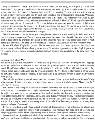 Why	do	we	do	this?	What’s	the	power	of	phrases?	Well,	for	one	thing,	phrases	give	you	a	lot	more
information.	They	give	you	much	more	information	than	you	would	get	from	a	single	word.	As	a	result,
phrases	 are	 easier	 to	 remember,	 because	 they	 have	 deeper	 meaning.	 They	 present	 you	 with	 a	 kind	 of
picture	or	story,	especially	when	you	get	them	from	something	you	are	listening	to	or	reading.	When	you
hear,	 John	 hates	 ice	 cream,	 you	 remember	 the	 whole	 little	 story.	 You	 remember	 who	 John	 is.	 You
remember	that	he	had	ice	cream,	and	then	you	remember	he	hated	it.	He	didn’t	like	it,	right?	So	you	have
all	 these	 extra	 pieces	 of	 information.	 This	 extra	 information	 puts	 the	 word	 in	 context.	 It	 helps	 you
remember	the	meaning	of	the	phrase	as	well	as	the	meaning	of	that	word!	This	might	not	seem	like	much,
but	in	fact	this	is	a	huge	improvement	for	memory.	By	learning	phrases,	you	will	learn	more	vocabulary,
you’ll	learn	it	faster	and	you’ll	remember	it	longer.
There’s	also	another	bonus.	When	you	learn	phrases,	you	are	not	just	learning	the	individual	word,
you’re	learning	grammar,	too.	You’re	learning	how	to	use	that	word	correctly	with	other	words.	You	don’t
need	to	think	about	the	grammar.	You	don’t	need	to	know	the	rules	or	worry	about	word	order	or	verb
tenses.	It’s	automatic.	You’ll	use	the	word	correctly	in	a	phrase	because	that’s	how	you	remembered	it.
In	 the	 Effortless	 English™	 system,	 this	 is	 one	 way	 that	 you	 learn	 grammar	 intuitively	 and
unconsciously,	without	thinking	about	grammar	rules.	Phrases	teach	you	natural	spoken	English	grammar.
By	learning	phrases,	you	are	automatically	learning	both	grammar	and	vocabulary	at	the	same	time.	Two
for	one!
Learning	the	Natural	Way
This	is	actually	how	native	speakers	first	learn	English	grammar.	It’s	how	you	learned	your	own	language.
When	we’re	children,	we	learn	in	phrases.	We	learn	in	groups	of	words.	Give	it	to	me.	Walk	across	the
street.	He	fell	down.	(Note:	in	some	cases	the	phrases	I’ll	refer	to	could	be	full	sentences,	since	they
contain	both	a	subject	and	a	verb	like	the	previous	example:	He	fell	down.	In	other	cases,	a	phrase	could
be	just	a	few	words	within	a	sentence.	In	this	book	I	am	using	the	word	phrase	to	describe	any	natural
word	group).
The	point	is:	we	learn	groups	of	words,	not	just	one	word.	Word	by	word	is	slow	and	it	doesn’t	help
with	grammar.	But	when	you	learn	a	whole	phrase,	you	are	getting	extra	information.	Maybe	you	don’t
know	it,	but	you	are.
Let’s	return	to	our	example:	John	hates	ice	cream.	Remember,	our	initial	word	was	hate.	But	now	you
see	there’s	an	“s”	at	the	end	–	hates,	right?	John	hates.	You	know	from	grammar	study	that	you’re	making
the	subject	and	verb	agree,	but	you	don’t	need	to	think	about	that.	You	learn	the	grammar	from	just	that
word	in	the	phrase,	that	“s”	on	the	end,	hates.	And	in	the	future,	whenever	you	say	John	hates	ice	cream	or
he	hates	ice	cream,	you	will	automatically	add	the	“s”	because	that’s	how	you	learned	it.	You	won’t	have
to	spend	time	trying	to	remember	the	conjugations	of	the	verb	“hate”	because	you	learned	it	correctly	from
a	phrase	and	now	it’s	automatic.
Of	course,	you	don’t	actually	have	to	think	about	all	of	this	consciously.	Just	by	learning	the	phrase,	you
will	 automatically	 learn	 the	 correct	 verb	 conjugation.	 You	 eliminate	 the	 extra	 step	 of	 labeling	 and
analyzing	grammar	terms.	That’s	why	learning	phrases	leads	to	faster	speech	and	faster	understanding.
On	the	other	hand,	if	you	learn	all	of	this	from	a	textbook,	you’ll	often	just	learn	the	root	of	the	word	“to
hate”	and	you’ll	focus	on	this	form:	hate,	hate,	hate.	So	you	study	it	and	you	memorize	it.	That’s	when	you
 