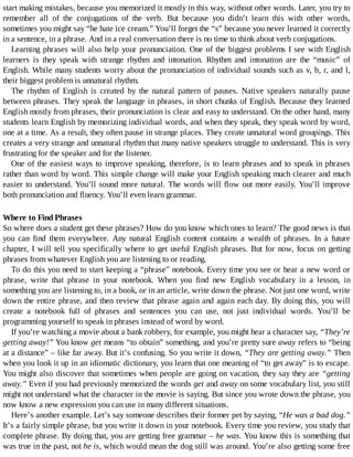 start	making	mistakes,	because	you	memorized	it	mostly	in	this	way,	without	other	words.	Later,	you	try	to
remember	 all	 of	 the	 conjugations	 of	 the	 verb.	 But	 because	 you	 didn’t	 learn	 this	 with	 other	 words,
sometimes	you	might	say	“he	hate	ice	cream.”	You’ll	forget	the	“s”	because	you	never	learned	it	correctly
in	a	sentence,	in	a	phrase.	And	in	a	real	conversation	there	is	no	time	to	think	about	verb	conjugations.
Learning	phrases	will	also	help	your	pronunciation.	One	of	the	biggest	problems	I	see	with	English
learners	 is	 they	 speak	 with	 strange	 rhythm	 and	 intonation.	 Rhythm	 and	 intonation	 are	 the	 “music”	 of
English.	While	many	students	worry	about	the	pronunciation	of	individual	sounds	such	as	v,	b,	r,	and	l,
their	biggest	problem	is	unnatural	rhythm.
The	 rhythm	 of	 English	 is	 created	 by	 the	 natural	 pattern	 of	 pauses.	 Native	 speakers	 naturally	 pause
between	phrases.	They	speak	the	language	in	phrases,	in	short	chunks	of	English.	Because	they	learned
English	mostly	from	phrases,	their	pronunciation	is	clear	and	easy	to	understand.	On	the	other	hand,	many
students	learn	English	by	memorizing	individual	words,	and	when	they	speak,	they	speak	word	by	word,
one	at	a	time.	As	a	result,	they	often	pause	in	strange	places.	They	create	unnatural	word	groupings.	This
creates	a	very	strange	and	unnatural	rhythm	that	many	native	speakers	struggle	to	understand.	This	is	very
frustrating	for	the	speaker	and	for	the	listener.
One	of	the	easiest	ways	to	improve	speaking,	therefore,	is	to	learn	phrases	and	to	speak	in	phrases
rather	than	word	by	word.	This	simple	change	will	make	your	English	speaking	much	clearer	and	much
easier	to	understand.	You’ll	sound	more	natural.	The	words	will	flow	out	more	easily.	You’ll	improve
both	pronunciation	and	fluency.	You’ll	even	learn	grammar.
Where	to	Find	Phrases
So	where	does	a	student	get	these	phrases?	How	do	you	know	which	ones	to	learn?	The	good	news	is	that
you	 can	 find	 them	 everywhere.	 Any	 natural	 English	 content	 contains	 a	 wealth	 of	 phrases.	 In	 a	 future
chapter,	I	will	tell	you	specifically	where	to	get	useful	English	phrases.	But	for	now,	focus	on	getting
phrases	from	whatever	English	you	are	listening	to	or	reading.
To	do	this	you	need	to	start	keeping	a	“phrase”	notebook.	Every	time	you	see	or	hear	a	new	word	or
phrase,	 write	 that	 phrase	 in	 your	 notebook.	 When	 you	 find	 new	 English	 vocabulary	 in	 a	 lesson,	 in
something	you	are	listening	to,	in	a	book,	or	in	an	article,	write	down	the	phrase.	Not	just	one	word,	write
down	the	entire	phrase,	and	then	review	that	phrase	again	and	again	each	day.	By	doing	this,	you	will
create	 a	 notebook	 full	 of	 phrases	 and	 sentences	 you	 can	 use,	 not	 just	 individual	 words.	 You’ll	 be
programming	yourself	to	speak	in	phrases	instead	of	word	by	word.
If	you’re	watching	a	movie	about	a	bank	robbery,	for	example,	you	might	hear	a	character	say,	“They’re
getting	away!”	You	know	get	means	“to	obtain”	something,	and	you’re	pretty	sure	away	refers	to	“being
at	a	distance”	–	like	far	away.	But	it’s	confusing.	So	you	write	it	down,	“They	are	getting	away.”	Then
when	you	look	it	up	in	an	idiomatic	dictionary,	you	learn	that	one	meaning	of	“to	get	away”	is	to	escape.
You	might	also	discover	that	sometimes	when	people	are	going	on	vacation,	they	say	they	are	“getting
away.”	Even	if	you	had	previously	memorized	the	words	get	and	away	on	some	vocabulary	list,	you	still
might	not	understand	what	the	character	in	the	movie	is	saying.	But	since	you	wrote	down	the	phrase,	you
now	know	a	new	expression	you	can	use	in	many	different	situations.
Here’s	another	example.	Let’s	say	someone	describes	their	former	pet	by	saying,	“He	was	a	bad	dog.”
It’s	a	fairly	simple	phrase,	but	you	write	it	down	in	your	notebook.	Every	time	you	review,	you	study	that
complete	phrase.	By	doing	that,	you	are	getting	free	grammar	–	he	was.	You	know	this	is	something	that
was	true	in	the	past,	not	he	is,	which	would	mean	the	dog	still	was	around.	You’re	also	getting	some	free
 