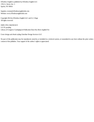Effortless	English	is	published	by	Effortless	English	LLC
1702	A.	Street,	Ste.	C
Sparks,	NV	89431
	
Inquiries:	events@effortlessenglishclub.com
Website:	www.effortlessenglishclub.com
	
Copyright	2014	by	Effortless	English	LLC	and	A.J.	Hoge
All	rights	reserved.
	
ISBN:	978-1-942250-02-9
LCCN:	pending
Library	of	Congress	Cataloging-In-Publication	Data	Has	Been	Applied	For
	
Cover	design	and	ebook	styling:	Enterline	Design	Services	LLC
	
No	part	of	this	publication	may	be	reproduced,	stored	in,	or	included	in	a	retrieval	system,	or	transmitted	in	any	form	without	the	prior	written
consent	of	the	publisher.	Your	support	of	the	author’s	rights	is	appreciated.
 