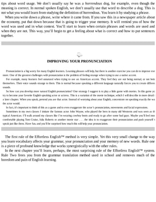 tips	about	word	usage.	We	don’t	 usually	 say	 he	 was	 a	 horrendous	 dog,	 for	 example,	 even	 though	 the
meaning	is	correct.	In	normal	spoken	English,	we	don’t	usually	use	that	word	to	describe	a	dog.	This	is
not	what	you	would	learn	from	studying	the	definition	of	horrendous.	You	learn	it	by	studying	a	phrase.
When	you	write	down	a	phrase,	write	where	it	came	from.	If	you	saw	this	in	a	newspaper	article	about
the	economy,	put	that	down	because	that	is	going	to	trigger	your	memory.	It	will	remind	you	of	how	the
word	was	used	and	in	what	context.	You’ll	start	to	learn	when	certain	phrases	and	words	are	used	and
when	they	are	not.	This	way,	you’ll	begin	to	get	a	feeling	about	what	is	correct	and	how	to	put	sentences
together.
	
IMPROVING	YOUR	PRONUNCIATION
Pronunciation	is	a	big	worry	for	many	English	learners.	Learning	phrases	will	help,	but	there	is	another	exercise	you	can	do	to	improve	even
more.	One	of	the	greatest	challenges	with	pronunciation	is	the	problem	of	feeling	strange	when	trying	to	use	a	native	accent.
For	example,	many	learners	feel	unnatural	when	trying	to	use	an	American	accent.	They	feel	they	are	not	being	normal,	or	not	being
themselves.	Their	voice	sounds	strange	to	them.	This	is	normal	because	speaking	a	different	language	naturally	forces	you	to	create	different
sounds.
So	how	can	you	develop	more	natural	English	pronunciation?	One	strategy	I	suggest	is	to	play	a	little	game	with	movies.	In	this	game	you
try	to	become	your	favorite	English	speaking	actor	or	actress.	This	is	a	variation	of	the	movie	technique,	which	I	will	describe	in	more	detail	in
a	later	chapter.	When	you	speak,	pretend	you	are	that	actor.	Instead	of	worrying	about	your	English,	concentrate	on	speaking	exactly	the	way
the	actor	would.
In	fact,	it’s	important	to	think	of	this	as	a	game	and	to	even	exaggerate	the	actor’s	pronunciation,	movements	and	facial	expressions.
Sometimes	in	my	own	classes	I	imitate	the	famous	actor	John	Wayne,	who	played	the	hero	in	many	old	Westerns	and	was	seen	as	the
typical	American.	I’ll	walk	around	my	classes	like	I’m	wearing	cowboy	boots	and	ready	to	go	after	some	bad	guys.	Maybe	you’ll	feel	more
comfortable	playing	Tom	Cruise,	Julia	Roberts	or	another	movie	star	.	.	.	the	idea	is	to	exaggerate	their	pronunciation	and	push	yourself	to
speak	just	like	them.	Have	fun,	and	you’ll	be	surprised	how	much	this	will	help	your	pronunciation.
The	first	rule	of	the	Effortless	English™	method	is	very	simple.	Yet	this	very	small	change	to	the	way
you	learn	vocabulary	affects	your	grammar,	your	pronunciation	and	your	memory	of	new	words.	Rule	one
is	a	piece	of	profound	knowledge	that	works	synergistically	with	the	other	rules.
In	the	next	chapter	you’ll	learn,	perhaps,	the	most	surprising	rule	of	the	Effortless	English™	system.
Rule	 Two	 frees	 you	 from	 the	 grammar	 translation	 method	 used	 in	 school	 and	 removes	 much	 of	 the
boredom	and	pain	of	English	learning.
 