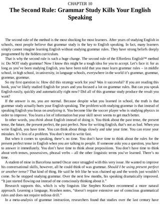 CHAPTER	10
The	Second	Rule:	Grammar	Study	Kills	Your	English
Speaking
The	second	rule	of	the	method	is	the	most	shocking	for	most	learners.	After	years	of	studying	English	in
schools,	most	people	believe	that	grammar	study	is	the	key	to	English	speaking.	In	fact,	many	learners
simply	cannot	imagine	learning	English	without	studying	grammar	rules.	They	have	strong	beliefs	deeply
programmed	by	the	hidden	curriculum.
That	is	why	the	second	rule	is	such	a	huge	change.	The	second	rule	of	the	Effortless	English™	method
is:	Do	NOT	study	grammar!	Now	I	know	this	might	be	a	tough	idea	for	you	to	accept.	Let’s	face	it:	for	as
long	as	you’ve	been	studying	English,	you	have	been	told	that	you	must	learn	grammar	rules	–	in	middle
school,	in	high	school,	in	university,	in	language	schools,	everywhere	in	the	world	it’s	grammar,	grammar,
grammar,	grammar.
So	my	first	question	is:	How	did	this	strategy	work	for	you?	Was	it	successful?	If	you	are	reading	this
book,	you’ve	likely	studied	English	for	years	and	you	focused	a	lot	on	grammar	rules.	But	can	you	speak
English	easily,	quickly	and	automatically	right	now?	Did	all	of	this	grammar	study	produce	the	result	you
want?
If	 the	 answer	 is	 no,	 you	 are	 normal.	 Because	 despite	 what	 you	 learned	 in	 school,	 the	 truth	 is	 that
grammar	study	actually	hurts	your	English	speaking.	The	problem	with	studying	grammar	is	that	instead	of
speaking	English	you	focus	on	analyzing	it.	You	become	like	the	soccer	player	who	is	studying	physics	in
order	to	improve.	You	learn	a	lot	of	information	but	your	skill	never	seems	to	get	much	better.
In	other	words,	you	think	about	English	instead	of	doing	it.	You	think	about	the	past	tense,	the	present
tense,	the	future,	the	present	perfect,	the	past	perfect.	Now	for	writing	English,	that’s	not	as	bad.	When	you
write	English,	you	have	time.	You	can	think	about	things	slowly	and	take	your	time.	You	can	erase	your
mistakes.	It’s	less	of	a	problem.	You	don’t	need	to	write	fast.
But	when	it	comes	to	speaking,	there’s	no	time.	You	don’t	have	time	to	think	about	the	rules	for	the
present	perfect	tense	in	English	when	you	are	talking	to	people.	If	someone	asks	you	a	question,	you	have
to	answer	it	immediately.	You	don’t	have	time	to	think	about	prepositions.	You	don’t	have	time	to	think
about	verb	tenses,	possessives,	phrasal	verbs	–	all	the	other	linguistic	terms	you’ve	learned.	There’s	no
time.
A	student	of	mine	in	Barcelona	named	Oscar	once	struggled	with	this	very	issue.	He	wanted	to	improve
his	conversational	skills,	however,	all	he	could	think	of	was	grammar.	Should	I	be	using	present	perfect
or	another	tense?	That	kind	of	thing.	He	said	he	felt	like	he	was	chained	up	and	the	words	just	wouldn’t
come.	So	he	stopped	studying	grammar.	Over	the	next	few	months,	his	speaking	dramatically	improved.
“It	just	started	flowing	out	instead	of	me	consciously	thinking	about	it.”
Research	 supports	 this,	 which	 is	 why	 linguists	 like	 Stephen	 Krashen	 recommend	 a	 more	 natural
approach.	Learning	a	language,	Krashen	notes,	“doesn’t	require	extensive	use	of	conscious	grammatical
rules	and	does	not	require	tedious	drill.”
In	 a	 meta-analysis	 of	 grammar	 instruction,	 researchers	 found	 that	 studies	 over	 the	 last	 century	 have
 