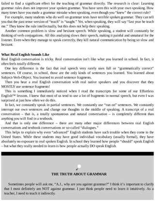 failed	to	find	a	significant	effect	for	the	teaching	of	grammar	directly.	The	research	is	clear:	Learning
grammar	rules	does	not	improve	your	spoken	grammar.	You	have	seen	this	with	your	own	speaking.	How
many	times	have	you	made	a	grammar	mistake	when	speaking,	even	though	you	“knew”	the	correct	rule?
For	example,	many	students	who	do	well	on	grammar	tests	have	terrible	spoken	grammar.	They	can	tell
you	that	the	past	tense	version	of	“teach”	is	“taught.”	Yet,	when	speaking,	they	will	say	“last	year	he	teach
me.”	They	know	the	rule	intellectually,	but	this	does	not	help	their	speaking.
Another	common	problem	is	slow	and	hesitant	speech.	While	speaking,	a	student	will	constantly	be
thinking	of	verb	conjugations.	All	this	analyzing	slows	their	speech,	making	it	painful	and	unnatural	for	the
listener.	Even	when	they	manage	to	speak	correctly,	they	kill	natural	communication	by	being	so	slow	and
hesitant.
What	Real	English	Sounds	Like
Real	English	conversation	is	tricky.	Real	conversation	isn’t	like	what	you	learned	in	school.	In	fact,	it
often	feels	totally	different.
One	 key	 difference	 is	 the	 fact	 that	 real	 speech	 very	 rarely	 uses	 full	 or	 “grammatically	 correct”
sentences.	Of	course,	in	school,	those	are	the	only	kinds	of	sentences	you	learned.	You	learned	about
Subject-Verb-Object.	You	learned	to	avoid	sentence	fragments.
Then	 you	 hear	 a	 real	 English	 conversation	 with	 real	 native	 speakers	 and	 you	 discover	 that	 they
MOSTLY	use	sentence	fragments!
This	 is	 something	 I	 immediately	 noticed	 when	 I	 read	 the	 transcripts	 for	 some	 of	 our	 Effortless
English™	lessons.	I	knew	that	most	of	us	tend	to	use	a	lot	of	fragments	in	normal	speech,	but	even	I	was
surprised	at	just	how	often	we	do	this.
In	fact,	we	constantly	speak	in	partial	sentences.	We	constantly	use	“run	on”	sentences.	We	constantly
interrupt	our	own	sentences	and	change	our	thoughts	in	the	middle	of	speaking.	A	transcript	of	a	real
conversation	 –	 that	 is,	 a	 totally	 spontaneous	 and	 natural	 conversation	 –	 is	 completely	 different	 than
anything	you	will	find	in	a	textbook.
And	 that	 is	 only	 one	 difference	 –	 there	 are	 many	 other	 major	 differences	 between	 real	 English
conversations	and	textbook	conversations	or	so-called	“dialogues.”
This	helps	to	explain	why	even	“advanced”	English	students	have	such	trouble	when	they	come	to	the
United	 States.	 While	 these	 students	 may	 have	 good	 individual	 vocabulary	 (usually	 formal),	 they	 have
absolutely	no	exposure	to	real	spoken	English.	In	school	they	learned	how	people	“should”	speak	English
–	but	what	they	really	needed	to	learn	is	how	people	actually	DO	speak	English.
	
THE	TRUTH	ABOUT	GRAMMAR
Sometimes	people	will	ask	me,	“A.J.,	why	are	you	against	grammar?”	I	think	it’s	important	to	clarify
that	I	most	definitely	am	NOT	against	grammar.	I	just	think	people	need	to	learn	it	intuitively.	As	a
teacher,	I	need	to	teach	it	indirectly.
 