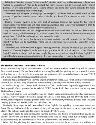 What	does	“intuitive	grammar”	mean,	exactly?	Intuitive	mastery	of	spoken	grammar	is	based	on	a
“feeling	 for	 correctness.”	 This	 is	 the	 method	 that	 native	 speakers	 use	 to	 learn	 and	 master	 English
grammar.	 By	 avoiding	 grammar	 study,	 learning	 phrases,	 and	 using	 other	 natural	 methods,	 the	 native
speaker	learns	to	identify	what	“sounds	right.”
You	do	the	same	with	your	own	language.	As	you	speak,	you	do	not	think	about	verb	tenses	or	other
grammar.	 If	 you	 hear	 another	 person	 make	 a	 mistake,	 you	 know	 it’s	 a	 mistake	 because	 it	 “sounds
wrong.”
Intuitive	 grammar	 mastery	 is	 the	 only	 kind	 of	 grammar	 learning	 that	 works	 for	 fast	 English
conversations.	Your	intuition	is	fast,	your	conscious	analytical	mind	is	not.	You	must	learn	to	trust	the
natural	process	and	let	your	grammar	improve	automatically.
My	students	usually	fall	into	two	categories:	those	who	are	excited	about	rule	two	and	those	who	are
skeptical.	I	usually	tell	this	second	group	to	take	a	leap	of	faith.	Be	a	scientist.	You’ve	spent	many	years
trying	to	learn	English	the	traditional	way	and	look	at	the	result.
So	try	a	little	experiment.	For	the	next	six	months,	dedicate	yourself	completely	to	the	Effortless
English™	method.	Use	the	psychology	system.	Use	all	of	the	seven	rules.	Give	all	of	your	effort	for	just
six	months.
Then	check	the	result.	Did	your	English	speaking	improve?	Compare	the	results	you	got	from	six
months	 of	 Effortless	 English™	 to	 the	 results	 you	 got	 with	 the	 old	 school	 methods.	 If	 the	 Effortless
English™	results	are	better,	and	for	most	people	they	are,	then	continue	using	Effortless	English™.	If
you	still	feel	that	grammar	translation	is	better	for	you,	you	can	always	return	to	the	method.
The	Hidden	Curriculum	Can	Be	Hard	to	Break
When	I	was	teaching	English	in	San	Francisco,	I	had	two	Korean	students	named	Jinny	and	Jacky	(their
American	nicknames).	Each	of	these	students	was	struggling	with	her	speaking	and	each	wanted	to	attend
an	American	university.	In	order	to	be	accepted	into	a	university,	the	students	had	to	pass	the	new	TOEFL
test,	which	included	listening	and	speaking	sections.
Jinny	and	Jacky	had	spent	years	studying	English	grammar	in	Korea.	As	a	result,	their	speech	was	slow,
unnatural,	and	hesitant.	They	felt	nervous	when	speaking,	constantly	worried	about	making	a	mistake.
As	students	in	my	class,	I	taught	each	of	them	Rule	Two.	I	told	them	to	stop	studying	grammar.	I	told
them	to	get	rid	of	their	grammar	books	and	their	TOEFL	books.	I	told	them	to	do	their	best	to	stop	even
thinking	about	grammar.
At	first,	both	students	were	skeptical	because	this	advice	went	against	everything	they	had	ever	learned
in	 school.	 Jinny	 eventually	 decided	 to	 accept	 my	 advice,	 while	 Jacky	 did	 not.	 Over	 the	 next	 several
months,	Jinny	completely	avoided	grammar	study.	Jacky,	unfortunately,	continued.	I	would	often	see	Jacky
studying	grammar	and	TOEFL	books	in	a	cafe	after	class.
Gradually,	 Jinny	 began	 to	 feel	 more	 relaxed	 about	 English.	 Her	 speaking	 became	 more	 natural	 and
fluent.	She	was	thrilled	with	the	improvement!	Jacky	did	not	improve.	She	came	to	me	and	again	asked	for
advice.	She	had	once	again	failed	to	achieve	the	required	TOEFL	score.
Again	I	gave	Jacky	the	same	advice,	stop	studying	grammar.	Yet,	despite	her	continued	failure,	she	just
couldn’t	believe	me.	The	beliefs	of	the	hidden	curriculum	were	so	strong	in	her	that	she	simply	couldn’t
accept	another	way.	So	she	continued	to	focus	on	grammar	books	and	TOEFL	books.
When	I	left	that	job,	Jinny	had	moved	on	to	an	American	university.	Jacky,	however,	was	still	stuck	in
 