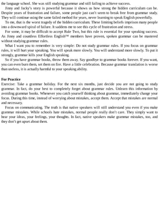 the	language	school.	She	was	still	studying	grammar	and	still	failing	to	achieve	success.
Jinny	 and	 Jacky’s	 story	 is	 powerful	 because	 it	 shows	 us	 how	 strong	 the	 hidden	 curriculum	 can	 be.
Despite	years	of	frustration	and	failure,	some	people	just	can’t	seem	to	break	free	from	grammar	study.
They	will	continue	using	the	same	failed	method	for	years,	never	learning	to	speak	English	powerfully.
To	me,	that	is	the	worst	tragedy	of	the	hidden	curriculum.	These	limiting	beliefs	imprison	many	people
into	a	downward	spiral	of	failure.	It	saddens	me	to	see	this	cycle	of	frustration	and	stress.
For	some,	it	may	be	difficult	to	accept	Rule	Two,	but	this	rule	is	essential	for	your	speaking	success.
As	 Jinny	 and	 countless	 Effortless	 English™	 members	 have	 proven,	 spoken	 grammar	 can	 be	 mastered
without	studying	grammar	rules.
What	I	want	you	to	remember	is	very	simple:	Do	not	study	grammar	rules.	If	you	focus	on	grammar
rules,	it	will	hurt	your	speaking.	You	will	speak	more	slowly.	You	will	understand	more	slowly.	To	put	it
strongly,	grammar	kills	your	English	speaking.
So	if	you	have	grammar	books,	throw	them	away.	Say	goodbye	to	grammar	books	forever.	If	you	want,
you	can	even	burn	them,	set	them	on	fire.	Have	a	little	celebration.	Because	grammar	translation	is	worse
than	useless,	it	is	actually	harmful	to	your	speaking	ability.
For	Practice
Exercise:	 Take	 a	 grammar	 holiday.	 For	 the	 next	 six	 months,	 just	 decide	 you	 are	 not	 going	 to	 study
grammar.	 In	 fact,	 do	 your	 best	 to	 completely	 forget	 about	 grammar	 rules.	 Unlearn	 this	 information	 by
avoiding	grammar	books.	Whenever	you	catch	yourself	thinking	about	grammar,	immediately	change	your
focus.	During	this	time,	instead	of	worrying	about	mistakes,	accept	them.	Accept	that	mistakes	are	normal
and	necessary.
Focus	on	communicating.	The	truth	is	that	native	speakers	will	still	understand	you	even	if	you	make
grammar	mistakes.	While	schools	hate	mistakes,	normal	people	really	don’t	care.	They	simply	want	to
hear	your	ideas,	your	feelings,	your	thoughts.	In	fact,	native	speakers	make	grammar	mistakes,	too,	and
they	don’t	get	upset	about	them.
 