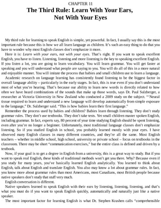 CHAPTER	11
The	Third	Rule:	Learn	With	Your	Ears,	
Not	With	Your	Eyes
My	third	rule	for	learning	to	speak	English	is	simple,	yet	powerful.	In	fact,	I	usually	say	this	is	the	most
important	rule	because	this	is	how	we	all	learn	language	as	children.	It’s	such	an	easy	thing	to	do	that	you
have	to	wonder	why	most	English	classes	don’t	emphasize	it	more.
Here	 it	 is:	 Learn	 with	 your	 ears,	 not	 with	 your	 eyes.	 That’s	 right.	 If	 you	 want	 to	 speak	 excellent
English,	you	have	to	listen.	Listening,	listening	and	more	listening	is	the	key	to	speaking	excellent	English.
If	 you	 listen	 a	 lot,	 you	 are	 going	 to	 learn	 vocabulary.	 You	 will	 learn	 grammar.	 You	 will	 get	 faster	 at
speaking	and	you	will	understand	what	people	are	saying	to	you.	You	will	do	all	of	this	in	a	more	natural
and	enjoyable	manner.	You	will	imitate	the	process	that	babies	and	small	children	use	to	learn	a	language.
Academic	 research	 on	 language	 learning	 has	 consistently	 found	 listening	 to	 be	 the	 biggest	 factor	 in
overall	language	ability	–	particularly	in	the	early	stages.	In	fact,	this	is	true	even	if	you	don’t	understand
most	of	what	you’re	hearing.	That’s	because	our	ability	to	learn	new	words	is	directly	related	to	how
often	we	have	heard	combinations	of	the	sounds	that	make	up	those	words,	says	Dr.	Paul	Sulzberger,	a
researcher	at	Victoria	University	in	New	Zealand	who	conducted	a	2009	study	on	the	subject.	“‘Neural
tissue	required	to	learn	and	understand	a	new	language	will	develop	automatically	from	simple	exposure
to	the	language,”	Dr.	Sulzberger	said.	“This	is	how	babies	learn	their	first	language.”
Remember	the	process	used	by	babies	and	children?	Babies	learn	through	listening.	They	don’t	study
grammar	rules.	They	don’t	use	textbooks.	They	don’t	take	tests.	Yet	small	children	master	spoken	English,
including	grammar.	In	fact,	experts	say,	80	percent	of	your	time	studying	English	should	be	spent	listening,
even	after	you’re	no	longer	a	beginner.	Unfortunately,	most	traditional	language	classes	don’t	emphasize
listening.	 So	 if	 you	 studied	 English	 in	 school,	 you	 probably	 learned	 mostly	 with	 your	 eyes.	 I	 have
observed	 many	 English	 classes	 in	 many	 different	 countries,	 and	 they’re	 all	 the	 same.	 Most	 English
teachers	–	whether	in	middle	school,	high	school,	university	or	private	school	–	focus	on	textbooks	in	the
classroom.	There	may	be	short	“communication	exercises,”	but	the	entire	class	is	defined	and	driven	by	a
textbook.
Now,	if	your	goal	is	to	get	a	degree	in	English	from	a	university,	this	is	a	great	way	to	study.	But	if	you
want	to	speak	real	English,	these	kinds	of	traditional	methods	won’t	get	you	there.	Why?	Because	even	if
you	 study	 for	 many	 years,	 you’ve	 basically	 learned	 English	 analytically.	 You	 learned	 to	 think	 about
English,	talk	about	English	and	translate	English.	You	also	may	know	a	lot	about	grammar	rules.	In	fact,
you	know	more	about	grammar	rules	than	most	Americans,	most	Canadians,	most	British	people	because
native	speakers	don’t	study	that	stuff	very	much.
English	conversation	is	different.
Native	speakers	learned	to	speak	English	with	their	ears	by	listening,	listening,	listening,	and	that’s
what	 you	 must	 do	 if	 you	 want	 to	 speak	 English	 quickly,	 automatically	 and	 naturally	 just	 like	 a	 native
speaker.
The	 most	 important	 factor	 for	 learning	 English	 is	 what	 Dr.	 Stephen	 Krashen	 calls	 “comprehensible
 