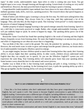 input.”	 In	 other	 words,	 understandable	 input.	 Input	 refers	 to	 what	 is	 coming	 into	 your	 brain.	 You	 get
English	input	in	two	ways:	through	listening	and	through	reading.	Certain	kinds	of	reading	are	very	useful
and	beneficial.	However,	the	most	powerful	kind	of	input	for	learning	to	speak	is	listening.
Comprehensible	(understandable)	input	methods	have	been	shown	to	be	more	effective	than	traditional
methods	(grammar	study,	drills,	exercises,	speaking	practice).	The	research	shows	that	speech	happens	as
a	result	of	listening.
Think	of	babies	and	children	again.	Listening	is	always	the	first	step.	No	child	starts	talking	before	they
understand	 through	 listening.	 They	 always	 listen	 for	 a	 long	 time,	 until	 they	 understand	 a	 lot	 of	 the
language.	Then,	and	only	then,	do	they	begin	to	speak.	This	listening	“silent	period”	is	vitally	important	to
the	process	of	natural	language	learning.
Another	property	of	natural	language	learning	is	that	speech	emerges	naturally	from	listening.	Speech	is
not	a	skill	that	is	consciously	practiced	or	taught.	Rather,	after	enough	understandable	listening,	a	child
will	just	suddenly	begin	to	speak.	Its	seems	to	happen	by	magic.	The	speaking	ability	grows	out	of	the
listening	ability.
Researcher	James	Crawford	has	found	that	speaking	English	is	the	result	of	listening	and	that	English
fluency	frequently	occurs	from	listening	alone.	He	states	that	English	learning	is	an	unconscious	process,
and	while	it’s	happening	we	are	often	not	aware	that	it	is	happening.
You	can	think	of	this	like	a	seed	in	the	ground.	The	seed,	the	potential	for	speaking,	is	always	there.
However,	the	seed	needs	water	in	order	to	grow	and	emerge	from	the	ground.	Likewise,	our	brains	need	a
lot	of	understandable	listening	for	effortless	speech	to	emerge.
As	you	might	imagine,	because	children	spend	so	much	time	listening	before	they	speak,	their	listening
ability	 is	 always	 higher	 than	 their	 speaking	 ability.	 In	 other	 words,	 children	 always	 understand	 more
English	 than	 they	 can	 actually	 use	 in	 speech.	 As	 you	 use	 the	 Effortless	 English™	 system	 you	 will
experience	the	same	thing.	Your	listening	ability	will	naturally	grow	faster	than	your	speaking	ability.
Some	learners	worry	about	this	but	it	is	the	natural	and	correct	process.
Another	 way	 to	 think	 of	 this	 is	 that	 listening	 leads	 speaking	 and	 pulls	 it	 along.	 Listening	 is	 like	 a
balloon	with	a	string	tied	to	speaking.	As	the	listening	level	rises,	it	pulls	the	speaking	ability	up	with	it.
They	go	up	together,	but	the	listening	ability	will	always	be	higher.
	
"BUT	I	CAN	UNDERSTAND	WRITTEN	ENGLISH	PERFECTLY."
I	hear	this	a	lot	from	students	who	don’t	understand	why	they	have	great	comprehension	of	written
English,	but	can’t	speak	it	well.	One	reason	is	because	English	conversation	is	quite	different	from
English	reading.	Conversation	uses	a	different	type	of	English,	including	different	vocabulary.
English	conversational	vocabulary	is	much	more	casual.	In	English,	this	means	we	use	more	words
of	Saxon	or	Old	English	origin	during	conversation.	We	also	use	more	phrasal	verbs	(two-	or	three-
word	phrases	with	either	a	verb	and	an	adverb	or	a	verb	and	a	proposition,	such	as	get	away,	calm
down	or	cheer	someone	up).
The	difference	between	conversation	and	more	formal	English	is	one	reason	that	even	“advanced”
 