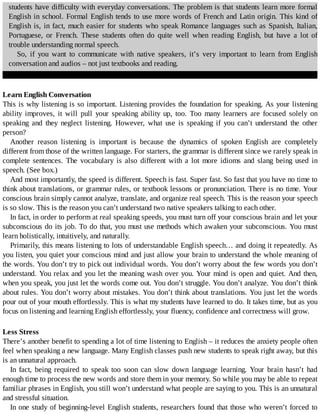 students	have	difficulty	with	everyday	conversations.	The	problem	is	that	students	learn	more	formal
English	in	school.	Formal	English	tends	to	use	more	words	of	French	and	Latin	origin.	This	kind	of
English	is,	in	fact,	much	easier	for	students	who	speak	Romance	languages	such	as	Spanish,	Italian,
Portuguese,	 or	 French.	 These	 students	 often	 do	 quite	 well	 when	 reading	 English,	 but	 have	 a	 lot	 of
trouble	understanding	normal	speech.
So,	 if	 you	 want	 to	 communicate	 with	 native	 speakers,	 it’s	 very	 important	 to	 learn	 from	 English
conversation	and	audios	–	not	just	textbooks	and	reading.
Learn	English	Conversation
This	is	why	listening	is	so	important.	Listening	provides	the	foundation	for	speaking.	As	your	listening
ability	 improves,	 it	 will	 pull	 your	 speaking	 ability	 up,	 too.	 Too	 many	 learners	 are	 focused	 solely	 on
speaking	 and	 they	 neglect	 listening.	 However,	 what	 use	 is	 speaking	 if	 you	 can’t	 understand	 the	 other
person?
Another	 reason	 listening	 is	 important	 is	 because	 the	 dynamics	 of	 spoken	 English	 are	 completely
different	from	those	of	the	written	language.	For	starters,	the	grammar	is	different	since	we	rarely	speak	in
complete	 sentences.	 The	 vocabulary	 is	 also	 different	 with	 a	 lot	 more	 idioms	 and	 slang	 being	 used	 in
speech.	(See	box.)
And	most	importantly,	the	speed	is	different.	Speech	is	fast.	Super	fast.	So	fast	that	you	have	no	time	to
think	about	translations,	or	grammar	rules,	or	textbook	lessons	or	pronunciation.	There	is	no	time.	Your
conscious	brain	simply	cannot	analyze,	translate,	and	organize	real	speech.	This	is	the	reason	your	speech
is	so	slow.	This	is	the	reason	you	can’t	understand	two	native	speakers	talking	to	each	other.
In	fact,	in	order	to	perform	at	real	speaking	speeds,	you	must	turn	off	your	conscious	brain	and	let	your
subconscious	do	its	job.	To	do	that,	you	must	use	methods	which	awaken	your	subconscious.	You	must
learn	holistically,	intuitively,	and	naturally.
Primarily,	this	means	listening	to	lots	of	understandable	English	speech…	and	doing	it	repeatedly.	As
you	listen,	you	quiet	your	conscious	mind	and	just	allow	your	brain	to	understand	the	whole	meaning	of
the	words.	You	don’t	try	to	pick	out	individual	words.	You	don’t	worry	about	the	few	words	you	don’t
understand.	You	relax	and	you	let	the	meaning	wash	over	you.	Your	mind	is	open	and	quiet.	And	then,
when	you	speak,	you	just	let	the	words	come	out.	You	don’t	struggle.	You	don’t	analyze.	You	don’t	think
about	rules.	You	don’t	worry	about	mistakes.	You	don’t	think	about	translations.	You	just	let	the	words
pour	out	of	your	mouth	effortlessly.	This	is	what	my	students	have	learned	to	do.	It	takes	time,	but	as	you
focus	on	listening	and	learning	English	effortlessly,	your	fluency,	confidence	and	correctness	will	grow.
Less	Stress
There’s	another	benefit	to	spending	a	lot	of	time	listening	to	English	–	it	reduces	the	anxiety	people	often
feel	when	speaking	a	new	language.	Many	English	classes	push	new	students	to	speak	right	away,	but	this
is	an	unnatural	approach.
In	 fact,	 being	 required	 to	 speak	 too	 soon	 can	 slow	 down	 language	 learning.	 Your	 brain	 hasn’t	 had
enough	time	to	process	the	new	words	and	store	them	in	your	memory.	So	while	you	may	be	able	to	repeat
familiar	phrases	in	English,	you	still	won’t	understand	what	people	are	saying	to	you.	This	is	an	unnatural
and	stressful	situation.
In	one	study	of	beginning-level	English	students,	researchers	found	that	those	who	weren’t	forced	to
 