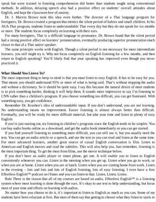 speak	 but	 were	 trained	 in	 listening	 comprehension	 did	 better	 than	 students	 taught	 using	 conventional
methods.	 In	 addition,	 delaying	 speech	 also	 had	 a	 positive	 effect	 on	 students’	 overall	 attitudes	 about
English,	and	kept	the	classroom	free	of	anxiety.
Dr.	 J.	 Marvin	 Brown	 took	 this	 idea	 even	 further.	 The	 director	 of	 a	 Thai	 language	 program	 for
foreigners,	Dr.	Brown	created	a	program	that	mimics	the	silent	period	of	babies	and	small	children.	In	his
AUA	Thai	program,	students	listen	to	understandable	Thai	every	day	but	they	do	not	speak	for	six	months
or	more.	The	students	focus	completely	on	learning	with	their	ears.
For	many	foreigners,	Thai	is	a	difficult	language	to	pronounce.	Dr.	Brown	found	that	the	silent	period
had	a	strong	positive	affect	on	learners’	pronunciation,	eventually	producing	superior	pronunciation	much
closer	to	that	of	a	Thai	native	speaker.
The	same	principle	works	with	English.	Though	a	silent	period	is	not	necessary	for	most	intermediate
learners,	you	still	might	try	it.	Why	not	focus	completely	on	English	listening	for	a	few	months,	and	then
return	to	English	speaking?	You’ll	likely	find	that	your	speaking	has	improved	even	though	you	never
practiced	it.
What	Should	You	Listen	To?
The	most	important	thing	to	keep	in	mind	is	that	you	must	listen	to	easy	English.	It	has	to	be	easy	for	you.
That	means	you	should	understand	95%	or	more	of	what	is	being	said.	That’s	without	stopping	the	audio
and	without	a	dictionary.	So	it	should	be	quite	easy.	I	say	this	because	the	natural	desire	of	most	students
is	to	pick	something	harder,	thinking	it	will	help	them.	It	sounds	more	impressive	to	say	I’m	listening	to
CNN	rather	than	a	children’s	program.	If	you	choose	something	too	difficult,	you	can	get	frustrated.	With
something	easy,	you	get	confidence.
Remember	Dr.	Krashen’s	idea	of	understandable	input.	If	you	don’t	understand,	you	are	not	learning.
No	 understanding	 means	 no	 improvement.	 Easier	 listening	 is	 almost	 always	 better	 than	 difficult.
Eventually,	you	will	be	ready	for	more	difficult	material,	but	take	your	time	and	listen	to	plenty	of	easy
English.
If	you’re	just	starting	out,	try	listening	to	children’s	programs	since	the	English	tends	to	be	simpler.	You
can	buy	audio	books	online	as	a	download,	and	get	the	audio	book	immediately	so	you	can	get	started.
If	you	find	yourself	listening	to	something	more	difficult,	you	can	still	use	it,	but	you	usually	need	the
text.	You	can	get	an	audio	article	or	a	speech,	and	use	the	text	so	you	can	read	and	listen	at	the	same	time.
For	 more	 advanced	 learners,	 another	 great	 source	 of	 casual	 English	 conversation	 is	 film.	 Listen	 to
American	and	English	movies	and	read	the	subtitles.	This	will	also	help	you.	Just	remember,	listening	is
the	most	important	thing.	To	get	the	most	from	films,	use	the	movie	technique	below.
If	 you	 don’t	 have	 an	 audio	 player	 or	 smart	 phone,	 get	 one.	 It	 will	 enable	 you	 to	 listen	 to	 English
conveniently	whenever	you	can.	Listen	in	the	morning	when	you	get	up.	Listen	when	you	go	to	work,	or
when	you	are	at	home.	Listen	when	you	are	at	lunch.	Listen	when	you	are	coming	home	from	work.	Listen
in	 the	 evening	 –	 lots	 and	 lots	 and	 lots	 of	 English	 listening,	 lots	 of	 easy	 listening.	 I	 even	 have	 a	 free
Effortless	English™	podcast	on	iTunes	and	you	can	listen	to	that.	Listen,	Listen,	Listen.
Rule	Three	is	the	reason	that	all	of	my	courses	are	based	on	audio.	Effortless	English™	is	a	listening
system	where	most	learning	is	done	through	the	ears.	It’s	okay	to	use	text	to	help	understanding,	but	focus
most	of	your	time	and	efforts	on	learning	with	audios.
No	matter	how	you	choose	to	do	it,	it’s	important	to	listen	to	English	as	much	as	you	can.	Some	of	my
students	have	been	reluctant	at	first.	But	most	of	them	say	that	getting	to	choose	what	they	listen	to	starts	to
 