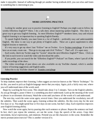 make	it	enjoyable.	Instead	of	suffering	through	yet	another	boring	textbook	drill,	you	can	relax	and	listen
to	something	that	is	interesting	to	you.
	
MORE	LISTENING	PRACTICE
Looking	for	another	great	way	to	practice	listening	to	English?	Perhaps	you	might	want	to	follow	my
weekly	Effortless	English™	Show.	I	do	a	talk	show	about	mastering	spoken	English.		This	show	is	a
great	way	to	get	easy	English	listening.		As	most	Effortless	English™	members	know,	easy	and	relaxed
English	listening	is	an	important	key	to	speaking	English	fluently.
To	speak	English	fluently,	you	must	listen	to	a	lot	of	English	–	preferably	easy	and	understandable
English.		My	show	is	one	way	to	get	plenty	of	English	audio.		These	are	a	great	supplement	to	other
English	lessons	or	materials.
It’s	very	easy	to	get	my	show!	Just	“Follow”	me	on	Twitter.		Go	to	Twitter.com/ajhoge.	If	you	don’t
have	an	account,	create	one.			Then	go	to	my	page	and	click	“Follow.”			That’s	all!		It’s	super	easy.
Each	week,	check	my	Twitter	page	for	“tweets”	about	the	next	Effortless	English™	Show.		Click	on
the	link	in	each	tweet	to	watch	the	video	and	download	the	audio.	
If	you	prefer,	you	can	search	for	the	“Effortless	English™	Podcast”	on	iTunes,	where	I	put	all	of	the
audio	recordings	of	the	show.
The	video	recordings	of	past	shows	are	also	available	on	my	YouTube	channel,	which	is	another
source	of	learning	suggestions	and	English	audio.
Subscribe	to	my	YouTube	channel	at:	Youtube.com/ajhoge
Listening	Practice
To	help	students	improve	their	listening,	I	often	suggest	an	exercise	known	as	the	“Movie	Technique.”	To
do	this,	you	need	to	pick	an	English-language	movie	that	you	enjoy.	Again,	pick	a	fairly	easy	one,	where
you	will	understand	most	of	the	words	used.
Begin	by	watching	the	first	scene.	This	should	take	about	3	to	5	minutes.	Turn	on	the	English	subtitles.
As	you	go	through	it,	pause	if	there	is	a	something	you	don’t	understand.	Look	up	the	meaning	of	the	word
or	phrase	in	an	idiomatic	dictionary.	Watch	the	scene	until	you	know	all	the	words	of	it	and	understand.
The	next	day,	watch	the	same	scene	again,	several	times.	Once	you	understand	the	vocabulary,	turn	off
the	subtitles.	Then	watch	the	scene	again,	listening	without	the	subtitles.	Do	this	every	day	for	the	next
five	days	or	so.	You	might	spend	four	or	five	days	on	one	scene,	but	that’s	okay.	Each	repetition	improves
your	English	listening	ability.
Now	watch	the	scene	again,	but	try	pausing	after	each	sentence	or	phrase.	Repeat	the	sentence	out	loud.
In	 fact,	 don’t	 just	 repeat	 the	 sentence,	 act	 out	 the	 scene.	 Copy	 the	 speech	 of	 the	 actors.	 Copy	 their
movements,	facial	expressions,	and	emotions.	Pretend	you	are	the	characters	in	the	scene.	Remember	the
movie	pronunciation	exercise?	This	is	another	version	of	it.
 