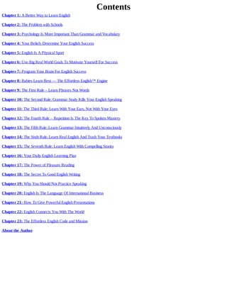 Contents
Chapter	1:	A	Better	Way	to	Learn	English
Chapter	2:	The	Problem	with	Schools
Chapter	3:	Psychology	Is	More	Important	Than	Grammar	and	Vocabulary
Chapter	4:	Your	Beliefs	Determine	Your	English	Success
Chapter	5:	English	Is	A	Physical	Sport
Chapter	6:	Use	Big	Real	World	Goals	To	Motivate	Yourself	For	Success
Chapter	7:	Program	Your	Brain	For	English	Success
Chapter	8:	Babies	Learn	Best	—	The	Effortless	English™	Engine
Chapter	9:	The	First	Rule	–	Learn	Phrases	Not	Words
Chapter	10:	The	Second	Rule:	Grammar	Study	Kills	Your	English	Speaking
Chapter	11:	The	Third	Rule:	Learn	With	Your	Ears,	Not	With	Your	Eyes
Chapter	12:	The	Fourth	Rule	–	Repetition	Is	The	Key	To	Spoken	Mastery
Chapter	13:	The	Fifth	Rule:	Learn	Grammar	Intuitively	And	Unconsciously
Chapter	14:	The	Sixth	Rule:	Learn	Real	English	And	Trash	Your	Textbooks
Chapter	15:	The	Seventh	Rule:	Learn	English	With	Compelling	Stories
Chapter	16:	Your	Daily	English	Learning	Plan
Chapter	17:	The	Power	of	Pleasure	Reading
Chapter	18:	The	Secret	To	Good	English	Writing
Chapter	19:	Why	You	Should	Not	Practice	Speaking
Chapter	20:	English	Is	The	Language	Of	International	Business
Chapter	21:	How	To	Give	Powerful	English	Presentations
Chapter	22:	English	Connects	You	With	The	World
Chapter	23:	The	Effortless	English	Code	and	Mission
About	the	Author
 