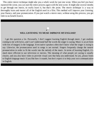 This	entire	movie	technique	might	take	you	a	whole	week	for	just	one	scene.	When	you	feel	you	have
mastered	the	scene,	you	can	start	the	entire	process	again	with	the	next	scene.	It	might	take	several	months
to	 get	 through	 one	 movie,	 to	 really	 learn	 it,	 but	 that’s	 the	 point.	 The	 movie	 technique	 is	 a	 way	 to
thoroughly	learn	and	master	all	of	the	English	used	in	a	film.	This	method	will	improve	your	listening,
your	fluency,	and	your	pronunciation.	If	you	just	watch	a	movie	once,	without	using	this	process,	you	get
little	to	no	benefit	from	it.
	
WILL	LISTENING	TO	MUSIC	IMPROVE	MY	ENGLISH?
I	get	this	question	a	lot.	Personally,	I	don’t	suggest	learning	English	through	music.	I	get	students
coming	to	me	with	lyrics,	and	I	can’t	understand	half	the	words	the	singer	is	saying.	Music	is	an	art	form
with	lots	of	imagery	in	the	language.	Even	native	speakers	often	don’t	know	what	the	singer	is	trying	to
say.	 Likewise,	 the	 pronunciation	 used	 in	 songs	 is	 not	 normal.	 Singers	 frequently	 change	 the	 natural
pronunciation	in	order	to	fit	the	words	into	the	melody	of	the	music.	In	terms	of	learning	English,	it’s
much	 more	 efficient	 to	 use	 television	 or	 movies.	 The	 meaning	 of	 what	 people	 are	 saying	 is	 usually
clearer,	and	you	also	have	video	to	provide	visual	cues	that	help	you	understand.	So	yes,	please	listen
to	English	language	music	if	you	like	how	it	sounds,	but	don’t	expect	it	to	help	your	own	communication
in	English.
 