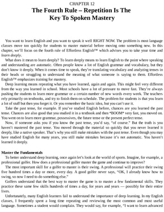 CHAPTER	12
The	Fourth	Rule	–	Repetition	Is	The	
Key	To	Spoken	Mastery
You	want	to	learn	English	and	you	want	to	speak	it	well	RIGHT	NOW.	The	problem	is	most	language
classes	 move	 too	 quickly	 for	 students	 to	 master	 material	 before	 moving	 onto	 something	 new.	 In	 this
chapter,	we’ll	focus	on	the	fourth	rule	of	Effortless	English™	which	advises	you	to	take	your	time	and
learn	deeply.
What	does	it	mean	to	learn	deeply?	To	learn	deeply	means	to	learn	English	to	the	point	where	speaking
and	understanding	are	automatic.	Often	people	know	a	lot	of	English	grammar	and	vocabulary,	but	they
don’t	know	it	deeply.	When	it	comes	time	to	speak,	they’re	translating	vocabulary	and	analyzing	tenses	in
their	 heads	 or	 struggling	 to	 understand	 the	 meaning	 of	 what	 someone	 is	 saying	 to	 them.	 Effortless
English™	emphasizes	training	for	mastery.
Deep	learning	means	repeating	what	you	have	learned,	again	and	again.	This	might	feel	very	different
from	the	way	you	learned	in	school.	Most	schools	have	a	lot	of	pressure	to	move	fast.	They’re	always
pushing	the	students	to	learn	more	grammar	or	a	certain	number	of	new	words	every	week.	The	teachers
rely	primarily	on	textbooks,	and	try	to	finish	them	on	schedule.	The	problem	for	students	is	that	you	learn
a	lot	of	stuff	but	then	you	forget	it.	Or	you	remember	the	basic	idea,	but	you	can’t	use	it.
Take	the	past	tense,	for	example.	If	you’ve	studied	English	before,	chances	are	you	learned	the	past
tense.	Chances	are	also	good	that	you	studied	it	in	a	textbook	and	then	*BOOM*	very	fast,	you	moved	on.
You	went	on	to	learn	more	grammar,	possessives,	the	future	tense	or	the	present	perfect	tense.
Now,	 if	 someone	 asks	 you	 if	 you	 know	 the	 past	 tense,	 you’d	 say,	 “of	 course.”	 But	 the	 truth	 is	 you
haven’t	 mastered	 the	 past	 tense.	 You	 moved	 through	 the	 material	 so	 quickly	 that	 you	 never	 learned	 it
deeply,	like	a	native	speaker.	That’s	why	you	still	make	mistakes	with	the	past	tense.	Even	though	you	may
have	 studied	 English	 for	 many	 years,	 you	 still	 make	 mistakes	 because	 it’s	 not	 automatic.	 You	 haven’t
learned	it	deeply.
Master	the	Fundamentals
To	better	understand	deep	learning,	once	again	let’s	look	at	the	world	of	sports.	Imagine,	for	example,	a
professional	golfer.	How	does	a	professional	golfer	master	the	game	and	continue	to	improve?
The	most	important	skill	for	a	golfer	to	master	is	their	swing.	A	professional	will	practice	their	swing
five	hundred	times	a	day	or	more,	every	day.	A	good	golfer	never	says,	“OK,	I	already	know	how	to
swing,	so	now	I	need	to	do	something	else.”
Golfers	understand	that	the	best	way	to	master	the	game	is	to	master	a	few	fundamental	skills.	They
practice	these	same	few	skills	hundreds	of	times	a	day,	for	years	and	years	—	possibly	for	their	entire
lives.
Unfortunately,	many	English	learners	fail	to	understand	the	importance	of	deep	learning.	In	my	English
classes,	 I	 frequently	 spent	 a	 long	 time	 repeating	 and	 reviewing	 the	 most	 common	 and	 most	 useful
language.	Sometimes	a	student	would	complain.	They	would	say,	for	example,	“I	want	to	learn	advanced
 