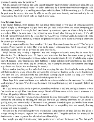 grammar.	I	already	know	the	past	tense.”
Yet,	in	a	casual	conversation,	this	same	student	frequently	made	mistakes	with	the	past	tense.	He	said
“go”	when	he	should	have	said	“went.”	He	didn’t	understand	the	difference	between	knowledge	and	skill.
Remember,	knowledge	is	something	you	analyze	and	think	about.	Skill	is	something	you	do.	Knowing
the	 past	 tense	 is	 useless.	 You	 must	 be	 able	 to	 use	 the	 past	 tense	 instantly	 and	 automatically	 in	 real
conversations.	You	need	English	skill,	not	English	knowledge.
How	To	Learn	Deeply
If	 this	 sounds	 familiar,	 don’t	 despair.	 You	 can	 move	 much	 closer	 to	 your	 goal	 of	 speaking	 excellent
English	simply	by	adjusting	the	way	you	learn.	You	just	need	to	slow	down	and	repeat	everything	you
learn	again	and	again.	For	example,	I	tell	members	of	my	courses	to	repeat	each	lesson	daily	for	at	least
seven	days.	This	is	the	case	even	if	they	think	they	know	it	well	after	listening	to	it	twice.	If	it’s	 still
difficult,	I	advise	them	to	listen	to	the	lesson	daily	for	two,	three	or	even	four	weeks.	Remember,	it’s	not	a
race.	The	point	is	not	to	memorize,	or	recite	the	phrases	back	like	a	bird,	but	to	truly	deeply	understand
the	phrases	you	are	learning.
Often	I	get	a	question	like	this	from	a	student:	“A.J.,	can	I	learn	two	lessons	in	a	week?”	That’s	a	good
question.	People	want	to	go	faster.	They	want	to	do	more.	I	understand	that.	But	if	you	ask	any	of	my
advanced	students,	they	will	all	give	you	the	same	answer:	No.
Why?	Because	deep	learning	is	important.	You	need	to	repeat	each	audio	every	day	for	seven	days.
More	is	fine.	Yes,	14	days	is	better,	30	days	is	even	better	than	that.	Less	than	seven	won’t	get	the	job
done.	You	won’t	be	doing	enough	repetitions	to	have	the	material	sink	in	deeply.	It’s	challenging	to	pace
yourself,	because	I	know	many	people	think	that	faster	is	better.	But	it	doesn’t	work	that	way.	You	need	to
repeat	each	audio	at	least	once	a	day	for	seven	days.	You’re	doing	this	because	you	want	your	knowledge
to	go	deeper	and	deeper.	You	are	learning	for	mastery.
Julia,	a	student	from	Italy,	at	first	had	a	hard	time	accepting	this	idea.	She	thought	she	would	get	bored
and	that	it	might	be	a	waste	of	time.	But	she	wanted	to	improve	her	English,	so	she	was	willing	to	try	it.
Over	time,	she	says,	she	realized	she	had	spent	years	learning	English	but	not	in	a	deep	way.	“When	I
studied	the	second	lesson,”	she	says,	“I	had	already	forgotten	the	first.	“
These	days,	Julia	sometimes	listens	to	an	audio	for	an	entire	month	before	she	moves	on.	“It’s	not	hard
work	anymore,”	she	says.	“I’ve	developed	a	way	to	listen	and	learn	deeply	and	it	has	really	helped	my
English.”
So	if	you	have	an	audio	article	or	podcast,	something	you	listen	to	and	like,	don’t	just	listen	to	it	once.
One	time	is	not	enough.	Five	times	is	not	enough.	You	should	listen	to	that	article,	speech,	whatever	it	is
30	times.	Or	perhaps	50	times,	100	times	or	even	more.
After	you’ve	learned	the	vocabulary,	keep	listening.	Because	knowing	the	vocabulary	means	that	you
can	take	the	test	and	say	the	meaning,	but	when	you	hear	it	do	you	instantly	understand	it?	Can	you	use	it
quickly,	easily	and	automatically?	If	the	answer	is	no,	you	need	to	study	it	again,	you	need	to	listen	to	that
same	audio	again.	Many,	many	times.	This	is	one	of	the	secrets	to	speaking	faster	and	to	really	learning
grammar	and	using	it	correctly.
You	are	like	the	professional	golfer	who	practices	his	swing	hundreds	of	times	per	day.	The	golfer	is
always	looking	for	ways	to	improve	that	same	fundamental	skill.	The	golfer	realizes	that	mastery	of	the
fundamentals	is	more	important	than	a	lot	of	advanced	knowledge.
For	example,	you	might	listen	to	a	story	in	the	past	tense	over	and	over	for	two	weeks.	After	that,	you’ll
 