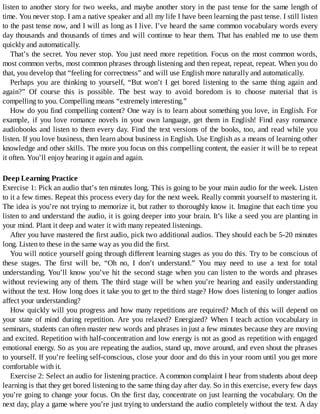 listen	to	another	story	for	two	weeks,	and	maybe	another	story	in	the	past	tense	for	the	same	length	of
time.	You	never	stop.	I	am	a	native	speaker	and	all	my	life	I	have	been	learning	the	past	tense.	I	still	listen
to	the	past	tense	now,	and	I	will	as	long	as	I	live.	I’ve	heard	the	same	common	vocabulary	words	every
day	thousands	and	thousands	of	times	and	will	continue	to	hear	them.	That	has	enabled	me	to	use	them
quickly	and	automatically.
That’s	the	secret.	You	never	stop.	You	just	need	more	repetition.	Focus	on	the	most	common	words,
most	common	verbs,	most	common	phrases	through	listening	and	then	repeat,	repeat,	repeat.	When	you	do
that,	you	develop	that	“feeling	for	correctness”	and	will	use	English	more	naturally	and	automatically.
Perhaps	 you	 are	 thinking	 to	 yourself,	 “But	 won’t	 I	 get	 bored	 listening	 to	 the	 same	 thing	 again	 and
again?”	 Of	 course	 this	 is	 possible.	 The	 best	 way	 to	 avoid	 boredom	 is	 to	 choose	 material	 that	 is
compelling	to	you.	Compelling	means	“extremely	interesting.”
How	do	you	find	compelling	content?	One	way	is	to	learn	about	something	you	love,	in	English.	For
example,	 if	 you	 love	 romance	 novels	 in	 your	 own	 language,	 get	 them	 in	 English!	 Find	 easy	 romance
audiobooks	and	listen	to	them	every	day.	Find	the	text	versions	of	the	books,	too,	and	read	while	you
listen.	If	you	love	business,	then	learn	about	business	in	English.	Use	English	as	a	means	of	learning	other
knowledge	and	other	skills.	The	more	you	focus	on	this	compelling	content,	the	easier	it	will	be	to	repeat
it	often.	You’ll	enjoy	hearing	it	again	and	again.
Deep	Learning	Practice
Exercise	1:	Pick	an	audio	that’s	ten	minutes	long.	This	is	going	to	be	your	main	audio	for	the	week.	Listen
to	it	a	few	times.	Repeat	this	process	every	day	for	the	next	week.	Really	commit	yourself	to	mastering	it.
The	idea	is	you’re	not	trying	to	memorize	it,	but	rather	to	thoroughly	know	it.	Imagine	that	each	time	you
listen	to	and	understand	the	audio,	it	is	going	deeper	into	your	brain.	It’s	like	a	seed	you	are	planting	in
your	mind.	Plant	it	deep	and	water	it	with	many	repeated	listenings.
After	you	have	mastered	the	first	audio,	pick	two	additional	audios.	They	should	each	be	5-20	minutes
long.	Listen	to	these	in	the	same	way	as	you	did	the	first.
You	will	notice	yourself	going	through	different	learning	stages	as	you	do	this.	Try	to	be	conscious	of
these	 stages.	 The	 first	 will	 be,	 “Oh	 no,	 I	 don’t	 understand.”	 You	 may	 need	 to	 use	 a	 text	 for	 total
understanding.	You’ll	know	you’ve	hit	the	second	stage	when	you	can	listen	to	the	words	and	phrases
without	reviewing	any	of	them.	The	third	stage	will	be	when	you’re	 hearing	 and	 easily	 understanding
without	the	text.	How	long	does	it	take	you	to	get	to	the	third	stage?	How	does	listening	to	longer	audios
affect	your	understanding?
How	quickly	will	you	progress	and	how	many	repetitions	are	required?	Much	of	this	will	depend	on
your	 state	 of	 mind	 during	 repetition.	 Are	 you	 relaxed?	 Energized?	 When	 I	 teach	 action	 vocabulary	 in
seminars,	students	can	often	master	new	words	and	phrases	in	just	a	few	minutes	because	they	are	moving
and	excited.	Repetition	with	half-concentration	and	low	energy	is	not	as	good	as	repetition	with	engaged
emotional	energy.	So	as	you	are	repeating	the	audios,	stand	up,	move	around,	and	even	shout	the	phrases
to	yourself.	If	you’re	feeling	self-conscious,	close	your	door	and	do	this	in	your	room	until	you	get	more
comfortable	with	it.
Exercise	2:	Select	an	audio	for	listening	practice.	A	common	complaint	I	hear	from	students	about	deep
learning	is	that	they	get	bored	listening	to	the	same	thing	day	after	day.	So	in	this	exercise,	every	few	days
you’re	going	to	change	your	focus.	On	the	first	day,	concentrate	on	just	learning	the	vocabulary.	On	the
next	day,	play	a	game	where	you’re	just	trying	to	understand	the	audio	completely	without	the	text.	A	day
 