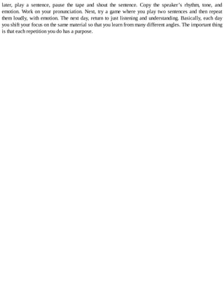 later,	 play	 a	 sentence,	 pause	 the	 tape	 and	 shout	 the	 sentence.	 Copy	 the	 speaker’s	 rhythm,	 tone,	 and
emotion.	Work	on	your	pronunciation.	Next,	try	a	game	where	you	play	two	sentences	and	then	repeat
them	loudly,	with	emotion.	The	next	day,	return	to	just	listening	and	understanding.	Basically,	each	day
you	shift	your	focus	on	the	same	material	so	that	you	learn	from	many	different	angles.	The	important	thing
is	that	each	repetition	you	do	has	a	purpose.
 