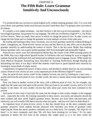 CHAPTER	13
The	Fifth	Rule:	Learn	Grammar	
Intuitively	And	Unconsciously
I’ve	promised	that	you	can	learn	to	speak	English	well,	without	studying	grammar	rules.	I’ve	even	told
you	to	throw	your	grammar	books	away	because	you	don’t	need	them.	Now	I’m	going	to	show	you	what	to
do	instead.
It’s	actually	a	very	simple	technique	–	one	that	I	believe	is	the	best	way	to	learn	grammar	–	not	only	to
learn	English	grammar,	but	grammar	for	any	language.	The	fifth	rule	of	Effortless	English™	is:	Use	Point-
of-View	Stories.	These	are	small,	short	stories	in	which	we	change	the	point	of	view.	In	other	words,	we
change	the	time	frame	and	we	change	the	grammar	to	create	multiple	versions	of	the	same	story.
By	reading	and	listening	to	these	story	variations,	you	can	learn	grammar	intuitively	without	thinking	of
tenses,	conjugations,	etc.	Point-of-view	stories	are	easy	and	fun.	Best	of	all,	they	allow	you	to	absorb	the
grammar	 naturally	 by	 understanding	 the	 context	 of	 stories.	 That	 is	 the	 key	 point.	 Rather	 than	 studying
abstract	grammar	rules,	you	acquire	spoken	grammar	skill	from	meaningful	and	memorable	English.
Point-of-view	stories	were	first	developed	by	Blaine	Ray,	the	creator	of	the	TPRS	learning	system.	In
the	1990s,	Ray	was	a	high	school	Spanish	teacher	in	California	who	was	looking	for	ways	to	engage	his
students	beyond	the	traditional	drill	and	memorization	methods	used	in	language	classes.	TPRS	stands	for
Total	 Physical	 Response	 Storytelling	 (also	 described	 as	 Teaching	 Proficiency)	 through	 Reading	 and
Storytelling	(see	box).	It	was	Ray’s	belief	that	students	could	learn	to	speak	Spanish	more	naturally	by
listening	to	certain	kinds	of	simple	stories.
I	immediately	recognized	the	power	of	these	stories,	and	decided	to	modify	them	for	my	own	teaching
system.	Point-of-view	stories	are	now	a	very	important	part	of	the	Effortless	English™	system.
How	do	point-of-view	stories	work?	In	the	simplest	version,	you	start	by	listening	to	a	main	story	–
usually	told	from	the	past	point	of	view.	In	other	words,	the	story	is	mostly	about	events	that	happened	in
the	past.
Next,	you	listen	to	another	version	of	the	story,	with	a	different	point	of	view.	So,	for	example,	you
might	hear	the	same	story	told	again	in	the	present.	Then	you	listen	to	yet	another	version,	told	as	if	it	will
happen	 in	 the	 future.	 Or	 even	 another	 version	 that	 talks	 about	 past	 events	 that	 have	 continued	 to	 the
present.
Each	point	of	view	story	is	basically	the	same,	but	the	change	in	time	creates	changes	in	the	language
used…	especially	the	verbs.	By	listening	repeatedly	to	these	stories,	you	easily	and	naturally	absorb	the
most	 common	 and	 most	 useful	 English	 grammar	 tenses.	 Because	 you	 learn	 them	 subconsciously	 and
intuitively,	you	will	actually	USE	them	correctly	when	you	speak	–	and	you	won’t	have	to	think	about	it!
An	 important	 focus	 of	 point-of-view	 stories	 is	 that	 they	 should	 focus	 on	 the	 most	 commonly	 used
grammar	 structures.	 Some	 students	 become	 obsessed	 with	 extremely	 rare	 forms	 of	 grammar	 while
neglecting	the	forms	that	native	speakers	constantly	use	on	a	daily	basis.	For	example,	“He	slept	for	six
hours”	 is	 far	 more	 commonly	 used	 than	 “He	 will	 have	 been	 sleeping	 for	 six	 hours.”	 It’s	 far	 more
important	 to	 master	 the	 first	 form	 of	 the	 sentence	 (the	 simple	 past)	 as	 it	 is	 far	 more	 useful	 for
 