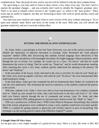 communication.	Thus,	the	point-of-view	stories	you	use	will	be	limited	to	only	the	most	common	forms.
The	great	thing	is,	you	only	need	to	listen	to	these	stories	a	few	times	every	day.	You	don’t	need	to
analyze	 the	 grammar	 changes…	 and	 you	 certainly	 don’t	 need	 to	 identify	 the	 linguistic	 grammar	 rules.
There	is	no	need	to	identify	which	version	is	the	“simple	past,”	or	which	is	the	“past	perfect.”	These
terms	may	be	useful	to	linguists,	but	they	are	distracting	to	those	who	wish	to	speak	quickly,	easily	and
automatically.
You	must	trust	your	intuition	and	simply	listen	to	each	version	of	the	story	without	analyzing	it.	Try	to
quiet	 your	 analytic	 mind.	 Relax	 and	 focus	 on	 the	 events	 of	 the	 story.	 With	 time,	 you	 will	 absorb	 the
grammar	intuitively,	and	use	it	correctly	without	effort.
	
PUTTING	THE	PHYSICAL	INTO	STORYTELLING
Dr.	James	Asher,	a	psychologist	at	San	José	State	University,	was	one	of	the	earliest	researchers	to
identify	 the	 importance	 of	 physical	 movement	 in	 learning.	 Asher	 developed	 the	 “total	 physical
response”	 method	 (TPR)	 after	 discovering	 that	 students	 learned	 language	 more	 effectively	 if	 they
associated	words	and	phrases	with	meaningful	movement.	He	taught	language	without	translation,	solely
through	 the	 use	 of	 actions.	 For	 example,	 he	 would	 say	 to	 a	 class,	 “Sit	 down,”	 and	 then	 he	 would
demonstrate	the	action	of	sitting.	Then	he	would	say,	“Stand	up,”	and	he	would	demonstrate	standing.
After	repeating	this	series	a	few	times,	students	quickly	understood	the	meaning	of	the	phrases	“Sit
down”	and	“Stand	up.”
In	the	next	phase	of	the	lesson,	Asher	indicated	to	the	class	to	join	him.	So	when	he	said	“Stand	up,”
the	whole	class	stood	up	together	with	him.	And	when	he	said	“Sit	down,”	the	class	demonstrated	their
understanding	by	sitting.
In	the	final	phase,	Asher	gave	the	commands	but	did	not	demonstrate	them.	Rather,	he	watched	to	be
sure	the	class	understood.	This	eliminated	the	need	for	translation,	as	the	students	connected	the	phrases
to	the	actions.
With	time,	students	in	Dr.	Asher’s	class	were	able	to	learn	and	demonstrate	very	complex	commands
such	as,	“Stand	up,	turn	around	five	times,	then	walk	backwards	to	the	door	and	close	it.”	Dr.	Asher
built	 core	 fluency	 entirely	 through	 the	 use	 of	 commands	 and	 actions.	 Later,	 Dr.	 Asher	 and	 other
researchers	modified	TPR,	adding	gestures	to	represent	more	abstract	terms	like	“think”	or	“hope.”
TPR	was	a	predecessor	of	Blaine	Ray’s	TPRS	(Total	Physical	Response	Storytelling).	Ray	realized
that	if	the	actions	and	gestures	were	combined	to	create	a	story,	students	would	learn	even	more	quickly.
TPRS	is	a	method	for	getting	students	to	physically	and	verbally	interact	as	part	of	storytelling.	This
technique	was	the	starting	point	for	much	of	the	Effortless	English™	system.
A	Sample	Point-Of-View	Story
Let	me	give	you	a	very	simple	example	of	a	point-of-view	story:	There	is	a	boy.	His	name	is	Bill.	Bill
 
