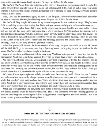 goes	to	the	store.	He	buys	a	bottle	of	water.	He	pays	two	dollars	for	the	water.
Ok,	that’s	it.	That’s	our	little	story	right	now.	It’s	not	very	interesting,	but	you	understand	it	easily.	It’s
in	the	present	tense,	and	all	you	need	to	do	is	just	understand	it.	If	this	was	an	audio	story,	you	would
listen	to	it	every	day	for	a	week	or	more.	Remember,	we’re	striving	for	deep	learning,	so	you’re	going	to
repeat	it	a	lot	of	times.
Next,	I	tell	you	the	same	story	again,	but	now	it’s	in	the	past:	There	was	a	boy	named	Bill.	Yesterday,
he	went	to	the	store.	He	bought	a	bottle	of	water.	He	paid	two	dollars	for	the	water.
Ok,	that’s	all.	Very	simple.	Of	course,	in	my	lessons	my	point-of-view	stories	are	longer.	They’re	more
difficult	and	they	are	more	interesting.	But	this	is	a	simple	example	to	help	you	understand	the	concept.
So	now	you’ve	read	or	heard	Bill’s	story	in	the	present	and	the	past.	Ideally,	you	have	audio	versions
and	you	listen	to	that	story	in	the	past	many	times.	When	you	listen,	don’t	think	about	the	grammar	rules.
You	don’t	need	to	analyze,	“Oh,	this	is	the	past	tense”	or	“Oh,	’paid’	is	an	irregular	verb.”	No,	no,	no	–	no
need	to	think	about	that.	Just	listen	to	each	story	version	and	understand	the	meaning.	That’s	all	you	need
to	 do.	 Listen	 to	 the	 first	 story	 –	 understand	 the	 meaning.	 Listen	 to	 the	 second	 story	 –	 understand	 the
meaning.	That’s	all.	It’s	easy,	effortless	grammar	learning.
After	that,	you	would	listen	to	the	future	version	of	the	story:	Imagine	there	will	be	a	boy.	His	name
will	be	Bill.	He’ll	go	to	the	store,	and	buy	a	bottle	of	water.	He’s	going	to	pay	two	dollars	for	the
water.	That’s	the	end	of	our	short	example	in	the	future.
Again,	all	you	do	is	just	listen	to	this	little	easy	story.	You	listen	to	the	present	version.	You	listen	to	the
past	version.	You	listen	to	the	future	version.	Every	day	for	seven	days	or	more,	you	listen	to	each	one.
We	can	even	add	more	versions.	We	can	practice	any	kind	of	grammar	with	this.	For	example,	I	might
say:	There	was	boy.	Since	last	year,	he	has	gone	to	the	store	every	day.	He	has	bought	a	bottle	of	water
every	day.	He	has	paid	two	dollars	for	the	water.	You	don’t	need	to	know	the	name	of	the	grammar	or	the
verb	tense	that	I’m	using.	It’s	called	the	present	perfect,	but	you	don’t	need	to	know	that.	I	don’t	want	you
to	think	about	that.	All	you	need	to	do,	again,	is	listen	to	this	version	of	the	story.
Of	course,	I’m	using	extra	phrases	to	help	you	understand	the	meaning.	I	said,	“Since	last	year,”	so	now
you	understand	that	these	verbs	change	because	something	happened	in	the	past	and	it	has	continued	for	a
while,	but	you	don’t	need	to	think	about	that.	That’s	why	these	stories	are	so	easy	and	powerful.	You	just
listen.	You	listen	to	story	number	one.	You	listen	to	story	number	two,	and	you	listen	to	story	number	three
and	to	story	number	four,	and	you	learn	the	grammar	like	a	native	speaker.	Like	a	child.
When	you	learn	grammar	like	this,	using	these	kinds	of	stories,	you	are	training	like	an	athlete	and	you
are	 freeing	 yourself	 from	 the	 hidden	 curriculum.	 This	 is	 the	 difference	 between	 learning	 grammar	 as
abstract	knowledge	and	acquiring	the	skill	of	using	grammar	in	real	speech.	You	want	the	skill.	You	want
to	use	correct	grammar	without	thinking	about	it.
	
HOW	TO	LISTEN	TO	POINT-OF-VIEW	STORIES
To	get	the	most	out	of	a	point-of-view	story,	do	your	best	to	focus	on	the	story	and	imagine	it	in	your	mind	as	you’re	listening	to	it.	Turn	off
that	part	of	your	brain	that	labels	the	tenses	or	thinks	about	grammar.	Instead,	think	of	a	line	going	through	your	body.	Behind	you	is	the	past.
In	front	of	you	is	the	future.	Imagine	now	that	the	story	you’re	hearing	is	inside	a	box	or	radio.	As	you	hear	the	past	version,	try	to	imagine
 