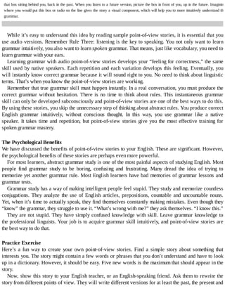 that	box	sitting	behind	you,	back	in	the	past.	When	you	listen	to	a	future	version,	picture	the	box	in	front	of	you,	up	in	the	future.	Imagining
where	you	would	put	this	box	or	radio	on	the	line	gives	the	story	a	visual	component,	which	will	help	you	to	more	intuitively	understand	the
grammar.
While	it’s	easy	to	understand	this	idea	by	reading	sample	point-of-view	stories,	it	is	essential	that	you
use	audio	versions.	Remember	Rule	Three:	listening	is	the	key	to	speaking.	You	not	only	want	to	learn
grammar	intuitively,	you	also	want	to	learn	spoken	grammar.	That	means,	just	like	vocabulary,	you	need	to
learn	grammar	with	your	ears.
Learning	grammar	with	audio	point-of-view	stories	develops	your	“feeling	for	correctness,”	the	same
skill	used	by	native	speakers.	Each	repetition	and	each	variation	develops	this	feeling.	Eventually,	you
will	instantly	know	correct	grammar	because	it	will	sound	right	to	you.	No	need	to	think	about	linguistic
terms.	That’s	when	you	know	the	point-of-view	stories	are	working.
Remember	that	true	grammar	skill	must	happen	instantly.	In	a	real	conversation,	you	must	produce	the
correct	grammar	without	hesitation.	There	is	no	time	to	think	about	rules.	This	instantaneous	grammar
skill	can	only	be	developed	subconsciously	and	point-of-view	stories	are	one	of	the	best	ways	to	do	this.
By	using	these	stories,	you	skip	the	unnecessary	step	of	thinking	about	abstract	rules.	You	produce	correct
English	 grammar	 intuitively,	 without	 conscious	 thought.	 In	 this	 way,	 you	 use	 grammar	 like	 a	 native
speaker.	It	takes	time	and	repetition,	but	point-of-view	stories	give	you	the	most	effective	training	for
spoken	grammar	mastery.
The	Psychological	Benefits
We	have	discussed	the	benefits	of	point-of-view	stories	to	your	English.	These	are	significant.	However,
the	psychological	benefits	of	these	stories	are	perhaps	even	more	powerful.
For	most	learners,	abstract	grammar	study	is	one	of	the	most	painful	aspects	of	studying	English.	Most
people	 find	 grammar	 study	 to	 be	 boring,	 confusing	 and	 frustrating.	 Many	 dread	 the	 idea	 of	 trying	 to
memorize	yet	another	grammar	rule.	Most	English	learners	have	bad	memories	of	grammar	lessons	and
grammar	tests.
Grammar	study	has	a	way	of	making	intelligent	people	feel	stupid.	They	study	and	memorize	countless
conjugations.	They	analyze	the	use	of	English	articles,	prepositions,	countable	and	uncountable	nouns.
Yet,	when	it’s	time	to	actually	speak,	they	find	themselves	constantly	making	mistakes.	Even	though	they
“know”	the	grammar,	they	struggle	to	use	it.	“What’s	wrong	with	me?”	they	ask	themselves.	“I	know	this.”
They	are	not	stupid.	They	have	simply	confused	knowledge	with	skill.	Leave	grammar	knowledge	to
the	professional	linguists.	Your	job	is	to	acquire	grammar	skill	intuitively,	and	point-of-view	stories	are
the	best	way	to	do	that.
Practice	Exercise
Here’s	 a	 fun	 way	 to	 create	 your	 own	 point-of-view	 stories.	 Find	 a	 simple	 story	 about	 something	 that
interests	you.	The	story	might	contain	a	few	words	or	phrases	that	you	don’t	understand	and	have	to	look
up	in	a	dictionary.	However,	it	should	be	easy.	Five	new	words	is	the	maximum	that	should	appear	in	the
story.
Now,	show	this	story	to	your	English	teacher,	or	an	English-speaking	friend.	Ask	them	to	rewrite	the
story	from	different	points	of	view.	They	will	write	different	versions	for	at	least	the	past,	the	present	and
 