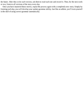 the	future.	After	they	write	each	version,	ask	them	to	read	each	one	and	record	it.	Then,	for	the	next	week
or	two,	listen	to	all	versions	of	the	story	every	day.
Once	you	have	mastered	those	stories,	repeat	the	process	again	with	a	completely	new	story.	Simply	by
listening	each	day,	you	will	develop	your	spoken	grammar	ability.	Just	like	an	athlete,	you’ll	train	yourself
in	the	skill	of	using	correct	grammar	automatically.
 