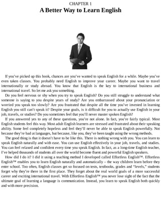 CHAPTER	1
A	Better	Way	to	Learn	English
	
If	you’ve	picked	up	this	book,	chances	are	you’ve	wanted	to	speak	English	for	a	while.	Maybe	you’ve
even	 taken	 classes.	 You	 probably	 need	 English	 to	 improve	 your	 career.	 Maybe	 you	 want	 to	 travel
internationally	 or	 study	 abroad.	 You	 know	 that	 English	 is	 the	 key	 to	 international	 business	 and
international	travel.	So	let	me	ask	you	something.
Do	you	feel	nervous	or	shy	when	you	try	to	speak	English?	Do	you	still	struggle	to	understand	what
someone	 is	 saying	 to	 you	 despite	 years	 of	 study?	 Are	 you	 embarrassed	 about	 your	 pronunciation	 or
worried	you	speak	too	slowly?	Are	you	frustrated	that	despite	all	the	time	you’ve	invested	in	learning
English	you	still	can’t	speak	it?	Despite	your	goals,	is	it	difficult	for	you	to	actually	use	English	in	your
job,	travels,	or	studies?	Do	you	sometimes	feel	that	you’ll	never	master	spoken	English?
If	you	answered	yes	to	any	of	these	questions,	you’re	not	alone.	In	fact,	you’re	 fairly	 typical.	 Most
English	students	feel	this	way.	Most	adult	English	learners	are	stressed	and	frustrated	about	their	speaking
ability.	Some	feel	completely	hopeless	and	feel	they’ll	never	be	able	to	speak	English	powerfully.	Not
because	they’re	bad	at	languages,	but	because,	like	you,	they’ve	been	taught	using	the	wrong	methods.
The	good	thing	is	that	it	doesn’t	have	to	be	like	this.	There	is	nothing	wrong	with	you.	You	can	learn	to
speak	English	naturally	and	with	ease.	You	can	use	English	effectively	in	your	job,	travels,	and	studies.
You	can	feel	relaxed	and	confident	every	time	you	speak	English.	In	fact,	as	a	long-time	English	teacher,
I’ve	helped	thousands	of	students	all	over	the	world	become	fluent	and	powerful	English	speakers.
How	did	I	do	it?	I	did	it	using	a	teaching	method	I	developed	called	Effortless	English™.	Effortless
English™	enables	you	to	learn	English	naturally	and	automatically	–	the	way	children	learn	before	they
enter	school.	Too	often,	English	classes	get	so	focused	on	tests,	textbooks,	grades	and	“levels,”	students
forget	why	they’re	there	in	the	first	place.	They	forget	about	the	real	world	goals	of	a	more	successful
career	and	exciting	international	travel.	With	Effortless	English™	you	never	lose	sight	of	the	fact	that	the
ultimate	goal	of	learning	a	language	is	communication.	Instead,	you	learn	to	speak	English	both	quickly
and	with	more	precision.
 