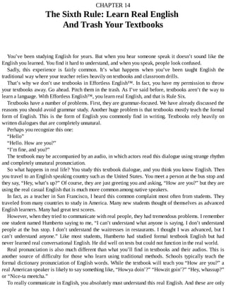 CHAPTER	14
The	Sixth	Rule:	Learn	Real	English	
And	Trash	Your	Textbooks
You’ve	been	studying	English	for	years.	But	when	you	hear	someone	speak	it	doesn’t	sound	like	the
English	you	learned.	You	find	it	hard	to	understand,	and	when	you	speak,	people	look	confused.
Sadly,	 this	 experience	 is	 fairly	 common.	 It’s	 what	 happens	 when	 you’ve	 been	 taught	 English	 the
traditional	way	where	your	teacher	relies	heavily	on	textbooks	and	classroom	drills.
That’s	why	we	don’t	use	textbooks	in	Effortless	English™.	In	fact,	you	have	my	permission	to	throw
your	textbooks	away.	Go	ahead.	Pitch	them	in	the	trash.	As	I’ve	said	before,	textbooks	aren’t	the	way	to
learn	a	language.	With	Effortless	English™,	you	learn	real	English,	and	that	is	Rule	Six.
Textbooks	have	a	number	of	problems.	First,	they	are	grammar-focused.	We	have	already	discussed	the
reasons	you	should	avoid	grammar	study.	Another	huge	problem	is	that	textbooks	mostly	teach	the	formal
form	of	English.	This	is	the	form	of	English	you	commonly	find	in	writing.	Textbooks	rely	heavily	on
written	dialogues	that	are	completely	unnatural.
Perhaps	you	recognize	this	one:
“Hello”
“Hello.	How	are	you?”
“I’m	fine,	and	you?”
The	textbook	may	be	accompanied	by	an	audio,	in	which	actors	read	this	dialogue	using	strange	rhythm
and	completely	unnatural	pronunciation.
So	what	happens	in	real	life?	You	study	this	textbook	dialogue,	and	you	think	you	know	English.	Then
you	travel	to	an	English	speaking	country	such	as	the	United	States.	You	meet	a	person	at	the	bus	stop	and
they	say,	“Hey,	what’s	up?”	Of	course,	they	are	just	greeting	you	and	asking,	“How	are	you?”	but	they	are
using	the	real	casual	English	that	is	much	more	common	among	native	speakers.
In	fact,	as	a	teacher	in	San	Francisco,	I	heard	this	common	complaint	most	often	from	students.	They
traveled	from	many	countries	to	study	in	America.	Many	new	students	thought	of	themselves	as	advanced
English	learners.	Many	had	great	test	scores.
However,	when	they	tried	to	communicate	with	real	people,	they	had	tremendous	problems.	I	remember
one	student	named	Humberto	saying	to	me,	“I	can’t	understand	what	anyone	is	saying.	I	don’t	understand
people	at	the	bus	stop.	I	don’t	understand	the	waitresses	in	restaurants.	I	thought	I	was	advanced,	but	I
can’t	 understand	 anyone.”	 Like	 most	 students,	 Humberto	 had	 studied	 formal	 textbook	 English	 but	 had
never	learned	real	conversational	English.	He	did	well	on	tests	but	could	not	function	in	the	real	world.
Real	pronunciation	is	also	much	different	than	what	you’ll	find	in	textbooks	and	their	audios.	This	is
another	source	of	difficulty	for	those	who	learn	using	traditional	methods.	Schools	typically	teach	the
formal	dictionary	pronunciation	of	English	words.	While	the	textbook	will	teach	you	“How	are	you?”	a
real	American	speaker	is	likely	to	say	something	like,	“Howya	doin’?”	“Howzit	goin’?”	“Hey,	whassup?”
or	“Nice-ta	meetcha.”
To	really	communicate	in	English,	you	absolutely	must	understand	this	real	English.	And	these	are	only
 