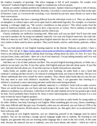 the	 simplest	 examples	 of	 greetings.	 The	 entire	 language	 is	 full	 of	 such	 examples.	 No	 wonder	 even
“advanced”	textbook	English	learners	struggle	to	communicate	with	real	people.
Idioms	are	another	common	problem	for	textbook	learners.	Spoken	American	English	is	full	of	idioms,
yet	you’ll	learn	few	of	them	from	textbooks.	Recently,	I	recorded	a	conversation	with	my	Dad	on	the	topic
of	business.	Later,	as	I	reviewed	the	recording,	I	was	shocked	by	just	how	many	idioms	we	used	in	that
short	conversation.
Idioms	are	phrases	that	have	a	meaning	different	from	the	individual	words	in	it.	They	are	often	based
on	metaphors	or	cultural	topics	and	can	be	quite	hard	to	understand	logically.	For	example,	in	a	business
meeting,	a	colleague	might	say,	“We	scored	a	touchdown	on	that	project.”	This	idiom	comes	from	the
sport	of	American	football,	and	it	means	to	have	a	big	success	or	victory.	You’re	unlikely	to	learn	this
phrase	in	a	textbook,	yet	it	is	very	commonly	used	by	Americans.
Clearly,	textbooks	are	ineffective	learning	tools.	What	tools	will	you	use	then?	You’ll	learn	the	same
way	native	speakers	do:	by	using	real	authentic	materials.	Use	only	real	English	materials:	the	sixth	rule.
What	do	I	mean	by	real?	Well,	I’m	talking	about	English	materials	that	are	for	native	speakers	or	that	are
very	similar	to	those	used	by	native	speakers.	They	can	be	books,	articles,	audio	books,	podcasts,	videos,
etc.
You	can	find	plenty	of	real	English	listening	material	on	the	Internet.	Podcasts	are	perfect.	I	have	a
Podcast.	 You	 can	 go	 to	 https://itunes.apple.com/us/podcast/effortless-english-podcast/id188333691	 and
listen	to	me	talking	about	English,	talking	about	learning,	talking	about	my	ideas.	It’s	free.	It’s	easy.	You
can	just	listen,	listen,	and	listen	–	there	are	a	lot	of	real	materials.	I’m	just	talking	normally	and	I’m	a	real
native	speaker.	I’m	not	acting	and	I’m	not	reading.
And	there	are	a	lot	of	other	podcasts	out	there.	You	can	pick	English	learning	podcasts,	or	better	yet,	a
podcast	on	any	topic	you	like.	If	you	like	sports,	find	English	podcasts	that	talk	about	sports.	If	you	like
cars,	find	ones	that	talk	about	cars.	If	you	like	exercise	or	health,	find	podcasts	about	that.
Audio	 books	 are	 another	 great	 way	 to	 practice	 your	 listening.	 An	 audio	 book	 is	 just	 a	 book	 that
someone’s	reading	and	they	record	it.	So	instead	of	reading	the	book,	you	listen	to	the	book.	The	key	is	to
choose	audiobooks	that	were	created	for	native	speakers.	Also,	choose	audio	books	that	are	easy	for	you.
You	 may	 need	 to	 start	 with	 children’s	 storybooks.	 That’s	 okay.	 I	 can	 guarantee	 that	 listening	 to	 a
children’s	storybook	is	more	interesting	and	more	useful	than	some	boring	textbook.
One	of	my	favorite	examples	of	good	authentic	materials	is	a	children’s	book	with	an	audio	version.
These	are	useful	because	you	can	listen	and	read	along	at	the	same	time.	You	can	also	easily	look	up
unknown	vocabulary	in	a	dictionary.	I	often	have	to	tell	my	adult	students	not	to	be	too	proud	to	get	a	book
for	kids.	You’ll	probably	find	a	book	by	Dr.	Seuss	is	more	interesting	than	a	textbook,	because	it	is	a	real
story	written	for	native	English	speakers.
As	you	get	better,	when	your	English	level	is	higher,	you	can	listen	to	audio	books	for	young	adults	or
for	older	children.	Just	keep	listening	to	real	English.	When	something	gets	too	easy,	choose	something	a
little	more	difficult	until	that	gets	easy.	Eventually,	when	you	are	advanced,	you	can	listen	to	CNN	or	the
BBC,	or	American	movies,	British	movies,	Australian	movies,	etc.	But	again,	that’s	at	an	advanced	level.
Start	with	easy	stuff.
By	 focusing	 on	 real	 English	 materials,	 you	 are	 immersing	 yourself	 in	 the	 language	 used	 by	 native
speakers.	 You	 are	 not	 learning	 a	 strange	 special	 language	 taught	 only	 to	 students.	 By	 listening	 to	 real
English,	you	guarantee	that	you	are	learning	useful	language	that	is	used	in	the	real	world.	At	the	same
time,	because	the	material	you	use	is	authentic,	you	also	learn	idioms	and	culture	–	which	are	vital	to
 