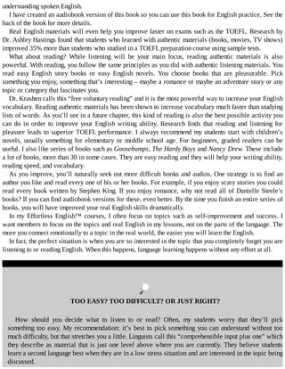 understanding	spoken	English.
I	have	created	an	audiobook	version	of	this	book	so	you	can	use	this	book	for	English	practice.	See	the
back	of	the	book	for	more	details.
Real	English	materials	will	even	help	you	improve	faster	on	exams	such	as	the	TOEFL.	Research	by
Dr.	Ashley	Hastings	found	that	students	who	learned	with	authentic	materials	(books,	movies,	TV	shows)
improved	35%	more	than	students	who	studied	in	a	TOEFL	preparation	course	using	sample	tests.
What	 about	 reading?	 While	 listening	 will	 be	 your	 main	 focus,	 reading	 authentic	 materials	 is	 also
powerful.	With	reading,	you	follow	the	same	principles	as	you	did	with	authentic	listening	materials.	You
read	 easy	 English	 story	 books	 or	 easy	 English	 novels.	 You	 choose	 books	 that	 are	 pleasurable.	 Pick
something	you	enjoy,	something	that’s	interesting	–	maybe	a	romance	or	maybe	an	adventure	story	or	any
topic	or	category	that	fascinates	you.
Dr.	Krashen	calls	this	“free	voluntary	reading”	and	it	is	the	most	powerful	way	to	increase	your	English
vocabulary.	Reading	authentic	materials	has	been	shown	to	increase	vocabulary	much	faster	than	studying
lists	of	words.	As	you’ll	see	in	a	future	chapter,	this	kind	of	reading	is	also	the	best	possible	activity	you
can	do	in	order	to	improve	your	English	writing	ability.	Research	finds	that	reading	and	listening	for
pleasure	leads	to	superior	TOEFL	performance.	I	always	recommend	my	students	start	with	children’s
novels,	usually	something	for	elementary	or	middle	school	age.	For	beginners,	graded	readers	can	be
useful.	I	also	like	series	of	books	such	as	Goosebumps,	The	Hardy	Boys	and	Nancy	Drew.	These	include
a	lot	of	books,	more	than	30	in	some	cases.	They	are	easy	reading	and	they	will	help	your	writing	ability,
reading	speed,	and	vocabulary.
As	you	improve,	you’ll	naturally	seek	out	more	difficult	books	and	audios.	One	strategy	is	to	find	an
author	you	like	and	read	every	one	of	his	or	her	books.	For	example,	if	you	enjoy	scary	stories	you	could
read	every	book	written	by	Stephen	King.	If	you	enjoy	romance,	why	not	read	all	of	Danielle	Steele’s
books?	If	you	can	find	audiobook	versions	for	these,	even	better.	By	the	time	you	finish	an	entire	series	of
books,	you	will	have	improved	your	real	English	skills	dramatically.
In	my	Effortless	English™	courses,	I	often	focus	on	topics	such	as	self-improvement	and	success.	I
want	members	to	focus	on	the	topics	and	real	English	in	my	lessons,	not	on	the	parts	of	the	language.	The
more	you	connect	emotionally	to	a	topic	in	the	real	world,	the	easier	you	will	learn	the	English.
In	fact,	the	perfect	situation	is	when	you	are	so	interested	in	the	topic	that	you	completely	forget	you	are
listening	to	or	reading	English.	When	this	happens,	language	learning	happens	without	any	effort	at	all.
	
TOO	EASY?	TOO	DIFFICULT?	OR	JUST	RIGHT?
How	 should	 you	 decide	 what	 to	 listen	 to	 or	 read?	 Often,	 my	 students	 worry	 that	 they’ll	 pick
something	too	easy.	My	recommendation:	it’s	best	to	pick	something	you	can	understand	without	too
much	difficulty,	but	that	stretches	you	a	little.	Linguists	call	this	“comprehensible	input	plus	one”	which
they	describe	as	material	that	is	just	one	level	above	where	you	are	currently.	They	believe	students
learn	a	second	language	best	when	they	are	in	a	low	stress	situation	and	are	interested	in	the	topic	being
discussed.
 