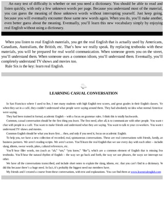 An	easy	test	of	difficulty	is	whether	or	not	you	need	a	dictionary.	You	should	be	able	to	read	and
listen	quickly,	with	only	a	few	unknown	words	per	page.	Because	you	understand	most	of	the	material,
you	 can	 guess	 the	 meaning	 of	 those	 unknown	 words	 without	 interrupting	 yourself.	 Just	 keep	 going,
because	you	will	eventually	encounter	those	same	new	words	again.	When	you	do,	you’ll	make	another,
even	better	guess	about	the	meaning.	Eventually,	you’ll	learn	this	new	vocabulary	simply	by	enjoying
real	English	without	using	a	dictionary.
When	you	listen	to	real	English	materials,	you	get	the	real	English	that	is	actually	used	by	Americans,
Canadians,	Australians,	the	British,	etc.	That’s	how	we	really	speak.	By	replacing	textbooks	with	these
materials,	you	will	be	prepared	for	real	world	communication.	When	someone	greets	you	on	the	street,
you’ll	understand	them.	When	someone	uses	a	common	idiom,	you’ll	understand	them.	Eventually,	you’ll
completely	understand	TV	shows	and	movies	too.
Rule	Six	is	the	key:	learn	real	English.
	
LEARNING	CASUAL	CONVERSATION
In	San	Francisco	where	I	used	to	live,	I	met	many	students	with	high	English	test	scores,	and	great	grades	in	their	English	classes.	Yet,
when	they	sat	in	a	café,	they	couldn’t	understand	what	people	were	saying	around	them.	They	had	absolutely	no	idea	what	normal	Americans
were	saying.
They	had	been	trained	in	formal,	academic	English	–	with	a	focus	on	grammar	rules.	I	think	this	is	totally	backwards.
Common,	casual	conversation	should	be	the	first	thing	you	learn.	The	first	need,	after	all,	is	to	communicate	with	other	people.	You	want	to
chat	with	people	in	a	café.	You	want	to	make	friends	and	understand	what	they	are	saying.	You	want	to	talk	to	your	co-workers.	You	want	to
understand	TV	shows	and	movies.
Common	English	should	be	what	you	learn	first…	then,	and	only	if	you	need	it,	focus	on	academic	English.
To	help	you,	we	have	a	new	collection	of	recorded,	real,	spontaneous	conversations.	These	are	real	conversations	with	friends,	family,	and
business	partners.	We	aren’t	reading	scripts.	We	aren’t	actors.	You’ll	learn	the	real	English	that	we	use	every	day	with	each	other	–	including
slang,	idioms,	swear	words,	jokes,	cultural	references,	etc.
You’ll	 hear	 filler	 words,	 too	 (such	 as	 “ah,”	 “um,”	 “you	 know,”	 “like”),	 which	 are	 a	 common	 element	 of	 English	 that	 is	 missing	 from
textbooks.	You’ll	hear	the	natural	rhythm	of	English	–	the	way	we	go	back	and	forth,	the	way	we	use	phrases,	the	ways	we	interrupt	each
other.
We	have	all	the	conversations	transcribed,	and	include	short	notes	to	explain	the	slang,	idioms,	etc.	that	you	can’t	find	in	a	dictionary.	We
did	this	because	there’s	a	huge	need.	In	fact,	it’s	probably	the	biggest	need	our	members	have.
My	friends	and	I	created	a	course	from	these	conversations,	with	text	and	explanations.	You	can	find	them	at	www.learnrealenglish.com
 