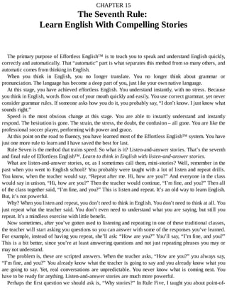CHAPTER	15
The	Seventh	Rule:	
Learn	English	With	Compelling	Stories
The	primary	purpose	of	Effortless	English™	is	to	teach	you	to	speak	and	understand	English	quickly,
correctly	and	automatically.	That	“automatic”	part	is	what	separates	this	method	from	so	many	others,	and
automatic	comes	from	thinking	in	English.
When	 you	 think	 in	 English,	 you	 no	 longer	 translate.	 You	 no	 longer	 think	 about	 grammar	 or
pronunciation.	The	language	has	become	a	deep	part	of	you,	just	like	your	own	native	language.
At	this	stage,	you	have	achieved	effortless	English.	You	understand	instantly,	with	no	stress.	Because
you	think	in	English,	words	flow	out	of	your	mouth	quickly	and	easily.	You	use	correct	grammar,	yet	never
consider	grammar	rules.	If	someone	asks	how	you	do	it,	you	probably	say,	“I	don’t	know.	I	just	know	what
sounds	right.”
Speed	 is	 the	 most	 obvious	 change	 at	 this	 stage.	 You	 are	 able	 to	 instantly	 understand	 and	 instantly
respond.	The	hesitation	is	gone.	The	strain,	the	stress,	the	doubt,	the	confusion	–	all	gone.	You	are	like	the
professional	soccer	player,	performing	with	power	and	grace.
At	this	point	on	the	road	to	fluency,	you	have	learned	most	of	the	Effortless	English™	system.	You	have
just	one	more	rule	to	learn	and	I	have	saved	the	best	for	last.
Rule	Seven	is	the	method	that	trains	speed.	So	what	is	it?	Listen-and-answer	stories.	That’s	the	seventh
and	final	rule	of	Effortless	English™.	Learn	to	think	in	English	with	listen-and-answer	stories.
What	are	listen-and-answer	stories,	or,	as	I	sometimes	call	them,	mini-stories?	Well,	remember	in	the
past	when	you	went	to	English	school?	You	probably	were	taught	with	a	lot	of	listen	and	repeat	drills.
You	know,	when	the	teacher	would	say,	“Repeat	after	me.	Hi,	how	are	you?”	And	everyone	in	the	class
would	say	in	unison,	“Hi,	how	are	you?”	Then	the	teacher	would	continue,	“I’m	fine,	and	you?”	Then	all
of	the	class	together	said,	“I’m	fine,	and	you?”	This	is	listen	and	repeat.	It’s	an	old	way	to	learn	English.
But,	it’s	not	powerful.
Why?	When	you	listen	and	repeat,	you	don’t	need	to	think	in	English.	You	don’t	need	to	think	at	all.	You
just	repeat	what	the	teacher	said.	You	don’t	even	need	to	understand	what	you	are	saying,	but	still	you
repeat.	It’s	a	mindless	exercise	with	little	benefit.
Now	sometimes,	after	you’ve	gotten	used	to	listening	and	repeating	in	one	of	these	traditional	classes,
the	teacher	will	start	asking	you	questions	so	you	can	answer	with	some	of	the	responses	you’ve	learned.
For	example,	instead	of	having	you	repeat,	she’ll	ask:	“How	are	you?”	You’ll	say,	“I’m	fine,	and	you?”
This	is	a	bit	better,	since	you’re	at	least	answering	questions	and	not	just	repeating	phrases	you	may	or
may	not	understand.
The	problem	is,	these	are	scripted	answers.	When	the	teacher	asks,	“How	are	you?”	you	always	say,
“I’m	fine,	and	you?”	You	already	know	what	the	teacher	is	going	to	say	and	you	already	know	what	you
are	going	to	say.	Yet,	real	conversations	are	unpredictable.	You	never	know	what	is	coming	next.	You
have	to	be	ready	for	anything.	Listen-and-answer	stories	are	much	more	powerful.
Perhaps	the	first	question	we	should	ask	is,	“Why	stories?”	In	Rule	Five,	I	taught	you	about	point-of-
 