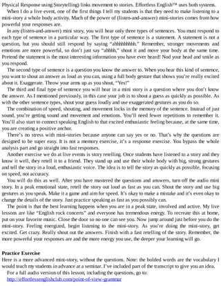 Physical	Response	using	Storytelling)	links	movement	to	stories.	Effortless	English™	uses	both	systems.
When	I	do	a	live	event,	one	of	the	first	things	I	tell	my	students	is	that	they	need	to	make	listening	to	a
mini-story	a	whole	body	activity.	Much	of	the	power	of	(listen-and-answer)	mini-stories	comes	from	how
powerful	your	responses	are.
In	any	(listen-and-answer)	mini	story,	you	will	hear	only	three	types	of	sentences.	You	must	respond	to
each	type	of	sentence	in	a	particular	way.	The	first	type	of	sentence	is	a	statement.	A	statement	is	not	a
question,	 but	 you	 should	 still	 respond	 by	 saying	 “ahhhhhhhhh.”	 Remember,	 stronger	 movements	 and
emotions	are	more	powerful,	so	don’t	just	say	“ahhhh,”	shout	it	and	move	your	body	at	the	same	time.
Pretend	the	statement	is	the	most	interesting	information	you	have	ever	heard!	Nod	your	head	and	smile	as
you	respond.
The	second	type	of	sentence	is	a	question	you	know	the	answer	to.	When	you	hear	this	kind	of	sentence,
you	want	to	shout	an	answer	as	loud	as	you	can,	using	a	full	body	gesture	that	shows	you’re	really	excited
about	it.	Exaggerate.	Throw	your	arms	up	as	you	shout,	“Yes!”
The	third	and	final	type	of	sentence	you	will	hear	in	a	mini	story	is	a	question	where	you	don’t	know
the	answer.	As	I	mentioned	previously,	in	this	case	your	job	is	to	shout	a	guess	as	quickly	as	possible.	As
with	the	other	sentence	types,	shout	your	guess	loudly	and	use	exaggerated	gestures	as	you	do	so.
The	combination	of	speed,	shouting,	and	movement	locks	in	the	memory	of	the	sentence.	Instead	of	just
sound,	you’re	getting	sound	and	movement	and	emotions.	You’ll	need	fewer	repetitions	to	remember	it.
You’ll	also	start	to	connect	speaking	English	to	that	excited	enthusiastic	feeling	because,	at	the	same	time,
you	are	creating	a	positive	anchor.
There’s	no	stress	with	mini-stories	because	anyone	can	say	yes	or	no.	That’s	why	the	questions	are
designed	to	be	super	easy.	It	is	not	a	memory	exercise,	it’s	a	response	exercise.	You	bypass	the	whole
analysis	part	and	go	straight	into	fast	responses.
Another	exercise	we	do	at	live	events	is	story	retelling.	Once	students	have	listened	to	a	story	and	they
know	it	well,	they	retell	it	to	a	friend.	They	stand	up	and	use	their	whole	body	with	big,	strong	gestures
and	tell	the	story	in	a	loud,	enthusiastic	voice.	The	idea	is	to	tell	the	story	as	quickly	as	possible,	focusing
on	speed,	not	accuracy.
You	will	do	this	as	well.	After	you	have	mastered	the	questions	and	answers,	turn	off	the	audio	mini
story.	In	a	peak	emotional	state,	retell	the	story	out	loud	as	fast	as	you	can.	Shout	the	story	and	use	big
gestures	as	you	speak.	Make	it	a	game	and	aim	for	speed.	It’s	okay	to	make	a	mistake	and	it’s	even	okay	to
change	the	details	of	the	story.	Just	practice	speaking	as	fast	as	you	possibly	can.
The	point	is	that	the	best	learning	happens	when	you	are	in	a	peak	state,	involved	and	active.	My	live
lessons	are	like	“English	rock	concerts”	and	everyone	has	tremendous	energy.	To	recreate	this	at	home,
put	on	your	favorite	music.	Close	the	door	so	no	one	can	see	you.	Now	jump	around	just	before	you	do	the
mini-story.	 Feeling	 energized,	 begin	 listening	 to	 the	 mini-story.	 As	 you’re	 doing	 the	 mini-story,	 get
excited.	Get	crazy.	Really	shout	out	the	answers.	Finish	with	a	fast	retelling	of	the	story.	Remember,	the
more	powerful	your	responses	are	and	the	more	energy	you	use,	the	deeper	your	learning	will	go.
Practice	Exercise
Here	is	a	more	advanced	mini-story,	without	the	questions.	Note:	the	bolded	words	are	the	vocabulary	I
would	teach	my	students	in	advance	at	a	seminar.	I’ve	included	part	of	the	transcript	to	give	you	an	idea.
For	a	full	audio	version	of	this	lesson,	including	the	questions,	go	to:
http://effortlessenglishclub.com/point-of-view-grammar
 