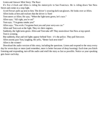 Listen	and	Answer	Mini	Story:	The	Race
It’s	five	o’clock	and	Allen	is	riding	his	motorcycle	in	San	Francisco.	He	is	riding	down	Van	Ness
Street	and	comes	to	a	stop	light.
A	red	Ferrari	pulls	up	next	to	him.	The	driver’s	wearing	dark	sun	glasses.	He	looks	over	at	Allen.
Allen	looks	at	him	and	realizes	that	the	driver	is	Tom!
Tom	sneers	at	Allen.	He	says,	“When	the	light	turns	green,	let’s	race.”
Allen	says,	“All	right,	you’re	on!”
Tom	says,	“I’m	gonna	smoke	you!”
Allen	says,	“You	wish.	I’m	gonna	beat	you	and	your	sorry-ass	car.”
Allen	and	Tom	wait	at	the	light.	They	rev	their	engines.
Suddenly,	the	light	turns	green.	Allen	and	Tom	take	off!	They	zoom	down	Van	Ness	at	top	speed.
Tom	is	winning.
But	suddenly,	blue	and	red	lights	appear	behind	Tom	–	it’s	the	police.	They	pull	him	over.
Allen	zooms	past	Tom,	laughing.	He	yells,	“Better	luck	next	time!”
Allen	is	the	winner!
Download	the	audio	version	of	this	story,	including	the	questions.	Listen	and	respond	to	the	story	every
day	for	seven	days	or	more	(and	remember,	more	is	better	because	of	deep	learning).	Each	time	you	finish
listening	and	responding,	turn	off	the	audio	and	retell	the	story	as	fast	as	possible.	Notice	as	your	speaking
gets	faster	each	day.
 