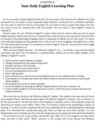 CHAPTER	16
Your	Daily	English	Learning	Plan
So	are	you	ready	to	speak	English	effortlessly?	Are	you	ready	to	feel	relaxed	and	confident	every	time
you	speak?	Are	you	ready	to	let	go	of	grammar	study,	textbooks,	vocabulary	lists,	worksheets	and	drills?
Are	you	ready	to	rediscover	the	joy	of	learning?	Are	you	ready	to	focus	on	goals	that	inspire	you?	Are
you	 ready	 to	 focus	 on	 communication	 with	 real	 people?	 Are	 you	 ready	 to	 “play	 English”	 instead	 of
studying	it?
You	now	know	the	core	Effortless	English™	system.	I	have	laid	out	a	plan	to	help	you	learn	to	speak
English	naturally,	fluently	and	with	ease.	Using	the	latest	research	and	my	own	experience	from	more	than
two	decades	of	teaching	English	language	classes	to	thousands	of	students	all	over	the	world,	I’ve	shown
why	traditional	language	teaching	methods	don’t	work.	If	you’ve	been	struggling	with	English	for	a	while,
I’ve	also	tried	to	give	you	hope.	It’s	not	that	you’re	bad	at	English.	Trust	me.	You	just	haven’t	been	taught
the	right	way,	the	natural	way.
When	you	learn	English	naturally	–	the	Effortless	English™	way	–	you	finally	escape	from	the	hidden
curriculum.	You	don’t	rely	on	textbooks	or	repetition	drills.	Instead	you	use	the	simple	methods	of	the
Effortless	English™	system:
Anchor	positive	peak	emotions	to	English
Change	limiting	beliefs	into	empowering	beliefs
Energize	and	move	while	learning
Direct	and	control	your	internal	movies
Focus	on	learning	phrases	not	words
Don’t	study	grammar
Learn	with	your	ears,	not	your	eyes;	devoting	80	percent	of	your	studying	time	to	listening
Learn	deeply;	be	willing	to	put	in	the	time	and	the	numerous	repetitions	necessary	to	truly	master
spoken	English
Use	point-of-view	stories	to	master	grammar
Learn	real	English	by	focusing	on	authentic	English	materials	that	native	speakers	use
Learn	to	think	in	English	with	listen-and-answer	stories,	which	train	you	to	respond	automatically
without	translation
The	seven	rules	are	the	key	to	the	Effortless	English™	method.	This	method	is	the	motor	that	will	drive
you	to	English	fluency.	But	like	any	good	engine,	the	Effortless	English™	method	is	only	as	effective	as
the	fuel	you	put	into	it.	The	fuel	you	need	to	learn	English,	or	anything,	really,	is	the	emotional	energy	and
motivation	you	bring	to	your	studies.	That’s	why	I’ve	focused	so	much	on	the	psychological	aspects	of
learning.	I’ve	shown	you	how	to	generate	the	necessary	emotional	fuel	for	learning	English	by	setting	big
goals.	 I’ve	 discussed	 how	 moving	 and	 using	 your	 body	 can	 help	 you	 learn	 more	 quickly.	 I’ve	 also
demonstrated	ways	to	channel	your	fears	into	the	energy	necessary	to	speak	powerful	and	relaxed	English.
All	you	need	to	do	now	is	get	out	there	and	do	the	work.	After	all,	it’s	not	enough	to	just	know	these
steps,	 you	 have	 to	 take	 action.	 “Work”,	 however,	 is	 the	 wrong	 word	 to	 use	 because	 the	 Effortless
 