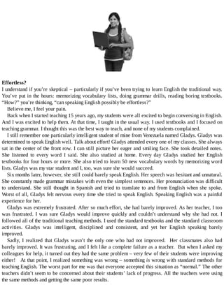 Effortless?
I	understand	if	you’re	skeptical	–	particularly	if	you’ve	been	trying	to	learn	English	the	traditional	way.
You’ve	put	in	the	hours:	memorizing	vocabulary	lists,	doing	grammar	drills,	reading	boring	textbooks.
“How?”	you’re	thinking,	“can	speaking	English	possibly	be	effortless?”
Believe	me,	I	feel	your	pain.
Back	when	I	started	teaching	15	years	ago,	my	students	were	all	excited	to	begin	conversing	in	English.
And	I	was	excited	to	help	them.	At	that	time,	I	taught	in	the	usual	way.	I	used	textbooks	and	I	focused	on
teaching	grammar.	I	thought	this	was	the	best	way	to	teach,	and	none	of	my	students	complained.
I	still	remember	one	particularly	intelligent	student	of	mine	from	Venezuela	named	Gladys.	Gladys	was
determined	to	speak	English	well.	Talk	about	effort!	Gladys	attended	every	one	of	my	classes.	She	always
sat	in	the	center	of	the	front	row.	I	can	still	picture	her	eager	and	smiling	face.	She	took	detailed	notes.
She	 listened	 to	 every	 word	 I	 said.	 She	 also	 studied	 at	 home.	 Every	 day	 Gladys	 studied	 her	 English
textbooks	for	four	hours	or	more.	She	also	tried	to	learn	50	new	vocabulary	words	by	memorizing	word
lists.	Gladys	was	my	star	student	and	I,	too,	was	sure	she	would	succeed.
Six	months	later,	however,	she	still	could	barely	speak	English.	Her	speech	was	hesitant	and	unnatural.
She	constantly	made	grammar	mistakes	with	even	the	simplest	sentences.	Her	pronunciation	was	difficult
to	understand.	She	still	thought	in	Spanish	and	tried	to	translate	to	and	from	English	when	she	spoke.
Worst	of	all,	Gladys	felt	nervous	every	time	she	tried	to	speak	English.	Speaking	English	was	a	painful
experience	for	her.
Gladys	was	extremely	frustrated.	After	so	much	effort,	she	had	barely	improved.	As	her	teacher,	I	too
was	frustrated.	I	was	sure	Gladys	would	improve	quickly	and	couldn’t	understand	why	she	had	not.	I
followed	all	of	the	traditional	teaching	methods.	I	used	the	standard	textbooks	and	the	standard	classroom
activities.	 Gladys	 was	 intelligent,	 disciplined	 and	 consistent,	 and	 yet	 her	 English	 speaking	 barely
improved.
Sadly,	I	realized	that	Gladys	wasn’t	the	only	one	who	had	not	improved.		Her	classmates	also	had
barely	improved.	It	was	frustrating,	and	I	felt	like	a	complete	failure	as	a	teacher.		But	when	I	asked	my
colleagues	for	help,	it	turned	out	they	had	the	same	problem	–	very	few	of	their	students	were	improving
either!			At	that	point,	I	realized	something	was	wrong	–	something	is	wrong	with	standard	methods	for
teaching	English.	The	worst	part	for	me	was	that	everyone	accepted	this	situation	as	“normal.”	The	other
teachers	didn’t	seem	to	be	concerned	about	their	students’	lack	of	progress.	All	the	teachers	were	using
the	same	methods	and	getting	the	same	poor	results.
 