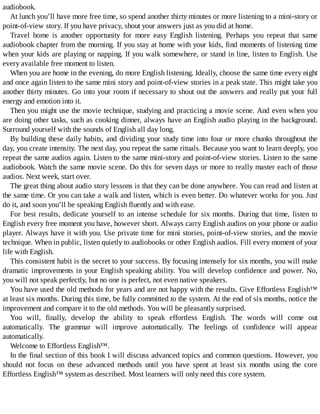 audiobook.
At	lunch	you’ll	have	more	free	time,	so	spend	another	thirty	minutes	or	more	listening	to	a	mini-story	or
point-of-view	story.	If	you	have	privacy,	shout	your	answers	just	as	you	did	at	home.
Travel	 home	 is	 another	 opportunity	 for	 more	 easy	 English	 listening.	 Perhaps	 you	 repeat	 that	 same
audiobook	chapter	from	the	morning.	If	you	stay	at	home	with	your	kids,	find	moments	of	listening	time
when	your	kids	are	playing	or	napping.	If	you	walk	somewhere,	or	stand	in	line,	listen	to	English.	Use
every	available	free	moment	to	listen.
When	you	are	home	in	the	evening,	do	more	English	listening.	Ideally,	choose	the	same	time	every	night
and	once	again	listen	to	the	same	mini	story	and	point-of-view	stories	in	a	peak	state.	This	might	take	you
another	thirty	minutes.	Go	into	your	room	if	necessary	to	shout	out	the	answers	and	really	put	your	full
energy	and	emotion	into	it.
Then	you	might	use	the	movie	technique,	studying	and	practicing	a	movie	scene.	And	even	when	you
are	doing	other	tasks,	such	as	cooking	dinner,	always	have	an	English	audio	playing	in	the	background.
Surround	yourself	with	the	sounds	of	English	all	day	long.
By	building	these	daily	habits,	and	dividing	your	study	time	into	four	or	more	chunks	throughout	the
day,	you	create	intensity.	The	next	day,	you	repeat	the	same	rituals.	Because	you	want	to	learn	deeply,	you
repeat	the	same	audios	again.	Listen	to	the	same	mini-story	and	point-of-view	stories.	Listen	to	the	same
audiobook.	Watch	the	same	movie	scene.	Do	this	for	seven	days	or	more	to	really	master	each	of	those
audios.	Next	week,	start	over.
The	great	thing	about	audio	story	lessons	is	that	they	can	be	done	anywhere.	You	can	read	and	listen	at
the	same	time.	Or	you	can	take	a	walk	and	listen,	which	is	even	better.	Do	whatever	works	for	you.	Just
do	it,	and	soon	you’ll	be	speaking	English	fluently	and	with	ease.
For	best	results,	dedicate	yourself	to	an	intense	schedule	for	six	months.	During	that	time,	listen	to
English	every	free	moment	you	have,	however	short.	Always	carry	English	audios	on	your	phone	or	audio
player.	Always	have	it	with	you.	Use	private	time	for	mini	stories,	point-of-view	stories,	and	the	movie
technique.	When	in	public,	listen	quietly	to	audiobooks	or	other	English	audios.	Fill	every	moment	of	your
life	with	English.
This	consistent	habit	is	the	secret	to	your	success.	By	focusing	intensely	for	six	months,	you	will	make
dramatic	improvements	in	your	English	speaking	ability.	You	will	develop	confidence	and	power.	No,
you	will	not	speak	perfectly,	but	no	one	is	perfect,	not	even	native	speakers.
You	have	used	the	old	methods	for	years	and	are	not	happy	with	the	results.	Give	Effortless	English™
at	least	six	months.	During	this	time,	be	fully	committed	to	the	system.	At	the	end	of	six	months,	notice	the
improvement	and	compare	it	to	the	old	methods.	You	will	be	pleasantly	surprised.
You	 will,	 finally,	 develop	 the	 ability	 to	 speak	 effortless	 English.	 The	 words	 will	 come	 out
automatically.	 The	 grammar	 will	 improve	 automatically.	 The	 feelings	 of	 confidence	 will	 appear
automatically.
Welcome	to	Effortless	English™.
In	the	final	section	of	this	book	I	will	discuss	advanced	topics	and	common	questions.	However,	you
should	 not	 focus	 on	 these	 advanced	 methods	 until	 you	 have	 spent	 at	 least	 six	 months	 using	 the	 core
Effortless	English™	system	as	described.	Most	learners	will	only	need	this	core	system.
 