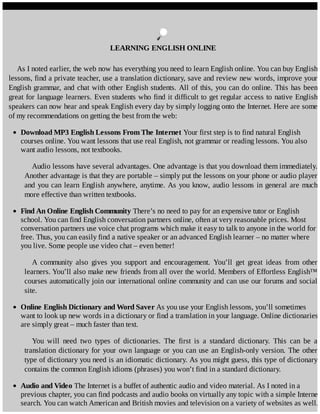 LEARNING	ENGLISH	ONLINE
As	I	noted	earlier,	the	web	now	has	everything	you	need	to	learn	English	online.	You	can	buy	English
lessons,	find	a	private	teacher,	use	a	translation	dictionary,	save	and	review	new	words,	improve	your
English	grammar,	and	chat	with	other	English	students.	All	of	this,	you	can	do	online.	This	has	been
great	for	language	learners.	Even	students	who	find	it	difficult	to	get	regular	access	to	native	English
speakers	can	now	hear	and	speak	English	every	day	by	simply	logging	onto	the	Internet.	Here	are	some
of	my	recommendations	on	getting	the	best	from	the	web:
Download	MP3	English	Lessons	From	The	Internet	Your	first	step	is	to	find	natural	English
courses	online.	You	want	lessons	that	use	real	English,	not	grammar	or	reading	lessons.	You	also
want	audio	lessons,	not	textbooks.
Audio	lessons	have	several	advantages.	One	advantage	is	that	you	download	them	immediately.
Another	advantage	is	that	they	are	portable	–	simply	put	the	lessons	on	your	phone	or	audio	player
and	you	can	learn	English	anywhere,	anytime.	As	you	know,	audio	lessons	in	general	are	much
more	effective	than	written	textbooks.
Find	An	Online	English	Community	There’s	no	need	to	pay	for	an	expensive	tutor	or	English
school.	You	can	find	English	conversation	partners	online,	often	at	very	reasonable	prices.	Most
conversation	partners	use	voice	chat	programs	which	make	it	easy	to	talk	to	anyone	in	the	world	for
free.	Thus,	you	can	easily	find	a	native	speaker	or	an	advanced	English	learner	–	no	matter	where
you	live.	Some	people	use	video	chat	–	even	better!
A	 community	 also	 gives	 you	 support	 and	 encouragement.	 You’ll	 get	 great	 ideas	 from	 other
learners.	You’ll	also	make	new	friends	from	all	over	the	world.	Members	of	Effortless	English™
courses	automatically	join	our	international	online	community	and	can	use	our	forums	and	social
site.
Online	English	Dictionary	and	Word	Saver	As	you	use	your	English	lessons,	you’ll	sometimes
want	to	look	up	new	words	in	a	dictionary	or	find	a	translation	in	your	language.	Online	dictionaries
are	simply	great	–	much	faster	than	text.
You	 will	 need	 two	 types	 of	 dictionaries.	 The	 first	 is	 a	 standard	 dictionary.	 This	 can	 be	 a
translation	dictionary	for	your	own	language	or	you	can	use	an	English-only	version.	The	other
type	of	dictionary	you	need	is	an	idiomatic	dictionary.	As	you	might	guess,	this	type	of	dictionary
contains	the	common	English	idioms	(phrases)	you	won’t	find	in	a	standard	dictionary.
Audio	and	Video	The	Internet	is	a	buffet	of	authentic	audio	and	video	material.	As	I	noted	in	a
previous	chapter,	you	can	find	podcasts	and	audio	books	on	virtually	any	topic	with	a	simple	Internet
search.	You	can	watch	American	and	British	movies	and	television	on	a	variety	of	websites	as	well.
 