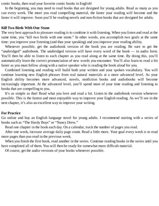 comic	books,	then	read	your	favorite	comic	books	in	English!
In	the	beginning,	you	may	need	to	read	books	that	are	designed	for	young	adults.	Read	as	many	as	you
can	every	week.	The	more	you	read	compelling	material,	the	faster	your	reading	will	become	and	the
faster	it	will	improve.	Soon	you’ll	be	reading	novels	and	non-fiction	books	that	are	designed	for	adults.
Kill	Two	Birds	With	One	Stone
The	very	best	approach	to	pleasure	reading	is	to	combine	it	with	listening.	When	you	listen	and	read	at	the
same	time,	you	“kill	two	birds	with	one	stone.”	In	other	words,	you	accomplish	two	goals	at	the	same
time:	you	improve	your	listening	(and	thus	your	speaking)	and	you	improve	your	reading	ability.
Whenever	 possible,	 get	 the	 audiobook	 version	 of	 the	 book	 you	 are	 reading.	 Be	 sure	 to	 get	 the
“unabridged”	audiobook.	The	unabridged	version	will	have	every	word	of	the	book	—	in	audio	form.
You’ll	then	be	able	to	listen	to	each	chapter	as	you	read	along	at	the	same	time.	By	doing	this,	you’ll
automatically	learn	the	correct	pronunciation	of	new	words	you	encounter.	You’ll	also	learn	to	read	a	bit
faster	as	you	must	follow	along	with	a	native	speaker	who	is	reading	the	book	aloud	for	you.
Combined	listening	and	reading	will	build	both	your	written	and	your	spoken	vocabulary.	You	will
continue	learning	new	English	phrases	from	real	natural	materials	at	a	more	advanced	level.	As	your
English	 ability	 becomes	 more	 advanced,	 novels,	 nonfiction	 books	 and	 audiobooks	 will	 become
increasingly	important.	At	the	advanced	level,	you’ll	spend	most	of	your	time	reading	and	listening	to
books	that	are	compelling	to	you.
It’s	as	simple	as	that!	Read	what	you	love	and	read	a	lot.	Listen	to	the	audiobook	version	whenever
possible.	This	is	the	fastest	and	most	enjoyable	way	to	improve	your	English	reading.	As	we’ll	see	in	the
next	chapter,	it’s	also	an	excellent	way	to	improve	your	writing.
For	Practice
Go	online	and	buy	an	English	language	novel	for	young	adults.	I	recommend	starting	with	a	series	of
books	such	as	“The	Hardy	Boys”	or	“Nancy	Drew.”
Read	one	chapter	in	the	book	each	day.	On	a	calendar,	track	the	number	of	pages	you	read.
After	one	week,	increase	average	daily	page	count.	Read	a	little	more.	Your	goal	every	week	is	to	read
more	pages	than	you	read	in	the	previous	week.
When	you	finish	the	first	book,	read	another	in	the	series.	Continue	reading	books	in	the	series	until	you
have	completed	all	of	them.	You	will	then	be	ready	for	somewhat	more	difficult	material.
Of	course,	get	the	audio	versions	of	your	books	whenever	possible.
 