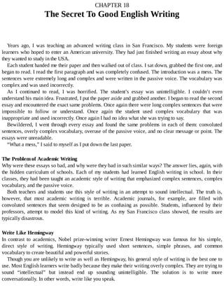 CHAPTER	18
The	Secret	To	Good	English	Writing
Years	 ago,	 I	 was	 teaching	 an	 advanced	 writing	 class	 in	 San	 Francisco.	 My	 students	 were	 foreign
learners	who	hoped	to	enter	an	American	university.	They	had	just	finished	writing	an	essay	about	why
they	wanted	to	study	in	the	USA.
Each	student	handed	me	their	paper	and	then	walked	out	of	class.	I	sat	down,	grabbed	the	first	one,	and
began	to	read.	I	read	the	first	paragraph	and	was	completely	confused.	The	introduction	was	a	mess.	The
sentences	were	extremely	long	and	complex	and	were	written	in	the	passive	voice.	The	vocabulary	was
complex	and	was	used	incorrectly.
As	 I	 continued	 to	 read,	 I	 was	 horrified.	 The	 student’s	 essay	 was	 unintelligible.	 I	 couldn’t	 even
understand	his	main	idea.	Frustrated,	I	put	the	paper	aside	and	grabbed	another.	I	began	to	read	the	second
essay	and	encountered	the	exact	same	problems.	Once	again	there	were	long	complex	sentences	that	were
impossible	 to	 follow	 or	 understand.	 Once	 again	 the	 student	 used	 complex	 vocabulary	 that	 was
inappropriate	and	used	incorrectly.	Once	again	I	had	no	idea	what	she	was	trying	to	say.
Bewildered,	 I	 went	 through	 every	 essay	 and	 found	 the	 same	 problems	 in	 each	 of	 them:	 convoluted
sentences,	overly	complex	vocabulary,	overuse	of	the	passive	voice,	and	no	clear	message	or	point.	The
essays	were	unreadable.
“What	a	mess,”	I	said	to	myself	as	I	put	down	the	last	paper.
The	Problem	of	Academic	Writing
Why	were	these	essays	so	bad,	and	why	were	they	bad	in	such	similar	ways?	The	answer	lies,	again,	with
the	hidden	curriculum	of	schools.	Each	of	my	students	had	learned	English	writing	in	school.	In	their
classes,	they	had	been	taught	an	academic	style	of	writing	that	emphasized	complex	sentences,	complex
vocabulary,	and	the	passive	voice.
Both	teachers	and	students	use	this	style	of	writing	in	an	attempt	to	sound	intellectual.	The	truth	is,
however,	 that	 most	 academic	 writing	 is	 terrible.	 Academic	 journals,	 for	 example,	 are	 filled	 with
convoluted	 sentences	 that	 seem	 designed	 to	 be	 as	 confusing	 as	 possible.	 Students,	 influenced	 by	 their
professors,	 attempt	 to	 model	 this	 kind	 of	 writing.	 As	 my	 San	 Francisco	 class	 showed,	 the	 results	 are
typically	disastrous.
Write	Like	Hemingway
In	 contrast	 to	 academics,	 Nobel	 prize-winning	 writer	 Ernest	 Hemingway	 was	 famous	 for	 his	 simple,
direct	 style	 of	 writing.	 Hemingway	 typically	 used	 short	 sentences,	 simple	 phrases,	 and	 common
vocabulary	to	create	beautiful	and	powerful	stories.
Though	you	are	unlikely	to	write	as	well	as	Hemingway,	his	general	style	of	writing	is	the	best	one	to
use.	Most	English	learners	write	badly	because	they	make	their	writing	overly	complex.	They	are	trying	to
sound	 “intellectual”	 but	 instead	 end	 up	 sounding	 unintelligible.	 The	 solution	 is	 to	 write	 more
conversationally.	In	other	words,	write	like	you	speak.
 