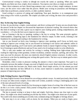 Conversational	 writing	 is	 similar	 to	 (though	 not	 exactly	 the	 same)	 as	 speaking.	 When	 you	 speak
English,	you	likely	use	clear,	simple,	direct	sentences.	You	express	your	ideas	as	simply	as	possible.
Short,	direct	sentences	are	best.	Break	long	sentences	into	a	series	of	short,	simple	sentences.	In	most
cases,	use	the	active	voice	rather	than	the	passive.	Model	your	writing	on	journalists	and	Hemingway
rather	than	on	professors,	journal	articles,	or	other	academic	material.
Good	 writing	 is	 a	 process	 of	 cutting	 and	 simplifying.	 Your	 goal,	 therefore,	 is	 to	 communicate	 your
ideas	using	as	few	words	as	possible.	The	simpler	you	make	your	writing,	the	more	clear	and	powerful	it
will	be.
How	To	Develop	Your	English	Writing
So	how	do	you	develop	a	simple,	conversational,	and	direct	writing	style?	It	turns	out	you	already	know
the	answer!	In	the	last	chapter	we	discussed	the	importance	of	pleasure	reading.	The	research	shows	that
this	kind	of	reading	is	not	only	a	great	way	to	improve	your	reading	speed,	reading	comprehension,	and
vocabulary	—	it’s	also	the	best	way	to	improve	your	writing.
Just	 as	 listening	 is	 the	 key	 to	 speaking,	 reading	 is	 the	 key	 to	 writing.	 The	 same	 principle	 applies:
Understandable,	compelling	input	is	the	foundation	for	effective	output.	In	other	words,	listening	is	the
foundation	for	speaking	and	reading	is	the	foundation	for	writing.
Just	 as	 you	 focused	 on	 fairly	 easy	 listening	 to	 improve	 your	 speaking,	 you’ll	 focus	 on	 fairly	 easy
reading	to	improve	your	writing.	Just	as	you	focused	on	listening	to	real	stories	and	authentic	audios	to
master	English	speaking,	you’ll	read	stories	and	authentic	books	to	master	English	writing.	You	needed	a
lot	of	listening	to	speak	effortlessly	and	you’ll	now	need	a	lot	of	reading	in	order	to	write	effortlessly.
This	 is	 why	 your	 number	 one	 activity	 for	 writing	 is	 reading.	 Nothing	 beats	 high-volume	 pleasure
reading	for	improving	written	grammar,	written	vocabulary,	sentence	structure,	spelling,	and	clarity.	The
more	you	read	for	pleasure,	the	more	you	intuitively	absorb	English	sentence	structures.	In	other	words,
you	learn	to	write	best	by	modeling	your	writing	after	good	writers.	The	best	way	to	imitate	good	writers
is	to	read	their	books.
Remember,	when	it	comes	to	pleasure	reading,	the	amount	is	what	is	most	important.	Your	goal	is	to
constantly	increase	the	number	of	pages	you	read	in	English	every	week.	Read	novels	that	you	love.	Read
non-fiction	books	that	fascinate	you.	Read	comic	books.	Read	simple	articles.	It’s	the	amount	you	read
that	is	most	important,	not	how	difficult	it	is.	In	fact,	easier	material	is	usually	best,	especially	for	the
purpose	of	improving	your	writing.
Daily	Writing	Practice:	Speed	Writing
Too	many	English	learners	focus	themselves	on	writing	academic	essays.	As	noted	previously,	these	kinds
of	essays	are	often	overly	complex.	Even	when	well	written,	academic	writing	is	challenging	and	is	one
of	the	most	advanced	levels	of	writing.
This	is	why	most	learners	benefit	by	first	focusing	on	simpler	forms	of	writing.	One	of	the	best	ways	to
do	this	is	to	write	a	daily	journal.	Daily	journal	writing	helps	you	to	improve	sentence	structure,	write
faster	and	write	more	clearly.
The	key	to	journal	writing	is	to	keep	it	short	and	simple.	Each	day,	choose	one	clear	topic	to	write
about.	You	might	write	about	something	you	did	the	day	before.	You	might	write	about	one	of	your	goals.
You	could	write	about	something	you	recently	read,	communicating	your	thoughts	or	feelings	about	it.
The	next	step	is	to	set	a	timer,	with	an	alarm,	for	ten	minutes.	When	you	are	ready	to	begin,	press
 