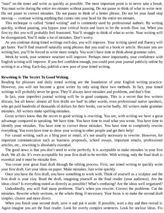 “start”	on	the	timer	and	write	as	quickly	as	possible.	The	most	important	point	is	to	never	take	a	break.
You	must	write	during	the	entire	ten	minutes	without	pausing.	Do	not	pause	to	think	of	what	to	write	next.
Do	not	pause	to	correct	mistakes.	Do	not	pause	to	think	of	a	better	phrase.	Do	not	let	your	hand	stop
moving	—	continue	writing	anything	that	comes	into	your	head	for	the	entire	ten	minutes.
This	technique	is	called	“timed	writing”	and	is	commonly	used	by	professional	authors.	By	writing
quickly,	without	pausing,	you	bypass	your	critical	brain	and	learn	to	let	the	words	flow	out.	When	you
first	try	this	you	will	probably	feel	frustrated.	You’ll	struggle	to	think	of	what	to	write.	Your	writing	will
be	disorganized.	You’ll	make	a	lot	of	mistakes.	Don’t	worry.
As	you	continue	doing	timed	writings	each	day,	you	will	improve.	Your	writing	speed	and	fluency	will
get	faster.	You’ll	find	yourself	naturally	using	phrases	that	you	read	in	a	book	or	article.	Because	you	are
writing	fast,	you’ll	be	forced	to	write	more	simply.	You	won’t	have	time	to	think	about	grammar	rules.
Week	by	week,	your	sentence	structure	will	improve.	Perhaps	more	importantly,	your	confidence	with
English	writing	will	improve.	If	you	feel	confident	enough,	you	could	post	your	journal	publicly	online	by
writing	it	as	a	blog.	Each	day,	publish	a	new	post	of	your	timed	writing.
Rewriting	Is	The	Secret	To	Good	Writing
Reading	 for	 pleasure	 and	 daily	 timed	 writing	 are	 the	 foundation	 of	 your	 English	 writing	 practice.
However,	 you	 will	 not	 become	 a	 great	 writer	 by	 only	 using	 these	 two	 methods.	 In	 fact,	 your	 timed
writings	will	probably	never	be	great.	They’ll	always	have	mistakes	and	problems,	and	that’s	fine.
In	 fact,	 your	 imperfect	 journal	 writing	 will	 be	 in	 good	 company.	 This	 is	 a	 secret	 that	 few	 writers
discuss,	but	all	know:	almost	all	first	drafts	are	bad!	In	other	words,	even	professional	native	speakers,
who	get	paid	hundreds	of	thousands	of	dollars	for	their	books,	can	write	badly.	All	writers	make	grammar
mistakes.	All	writers	make	spelling	mistakes.
Great	writers	know	that	the	secret	to	good	writing	is	rewriting.	You	see,	with	writing	we	have	a	great
advantage	compared	to	speaking.	We	have	time.	You	have	time	to	read	what	you	wrote.	You	have	time	to
identify	your	mistakes.	You	have	time	to	correct	those	mistakes.	You	have	time	to	completely	rewrite
everything.	You	even	have	time	to	show	your	writing	to	other	people	and	get	their	help!
For	casual	writing,	such	as	a	blog	post	or	email,	it’s	not	usually	necessary	to	rewrite.	However,	for
important	 communication	 such	 as	 business	 proposals,	 school	 essays,	 important	 emails,	 professional
articles,	etc.,	rewriting	is	absolutely	essential.
The	good	news	is	that	you	don’t	need	to	write	perfectly.	It	is	acceptable	to	make	mistakes	in	your	first
draft.	We	all	do.	It’s	even	acceptable	for	your	first	draft	to	be	terrible.	With	writing,	only	the	final	draft	is
essential	and	it	must	be	mistake	free.
You	create	your	great	final	draft	through	the	editing	process.	First,	use	timed	writing	to	quickly	write
your	first	draft.	Get	your	ideas	on	paper.	Make	mistakes.	Just	write	quickly.
Once	you	have	the	first	draft,	you	have	something	to	work	with.	Think	of	yourself	as	a	sculptor	and	the
first	draft	is	your	clay.	Read	the	draft,	imagining	yourself	as	the	final	reader	(your	audience).	Are	the
ideas	clear?	Is	everything	stated	as	directly	as	possible?	What’s	confusing?	Are	the	ideas	well	organized?
Undoubtedly,	you	will	find	many	problems.	That’s	when	you	rewrite.	Correct	the	problems.	Cut	the
mistakes.	Rewrite	whole	sections,	or	the	whole	thing,	if	necessary.	Your	focus	is	to	make	the	second	draft
simpler,	clearer	and	more	direct.
When	you	finish	your	second	draft,	save	it	and	put	it	aside.	If	possible,	wait	a	day	and	then	reread	it.
Again	imagine	you	are	the	final	reader.	Look	for	overly	complex	sentences.	Look	for	unclear	ideas.	Fix
 