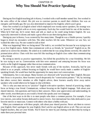 CHAPTER	19
Why	You	Should	Not	Practice	Speaking
During	my	first	English	teaching	job	in	Korea,	I	worked	with	a	staff	member	named	Seo.	Seo	worked	in
the	 sales	 office	 of	 the	 school.	 His	 job	 was	 to	 convince	 parents	 to	 enroll	 their	 children.	 Seo	 was	 an
energetic	and	friendly	guy.	He	was	also	determined	to	improve	his	English,	which	wasn’t	great.
Since	Seo	worked	at	an	English	school	which	employed	over	twenty	native	speakers,	his	strategy	was
to	“practice”	his	English	with	us	at	every	opportunity.	Each	day	Seo	would	look	for	one	of	the	teachers.
When	 he’d	 find	 one,	 he’d	 corner	 them	 and	 talk	 as	 much	 as	 he	 could	 using	 broken	 English.	 He	 was
especially	interested	in	idioms	and	made	a	great	effort	to	use	them	during	these	chats.
During	my	year	in	Korea,	I	was	cornered	by	Seo	many	times.	Though	he	was	a	likable	person,	I	quickly
began	to	dread	my	encounters	with	him.	The	other	teachers	felt	the	same.	Whenever	we	saw	Seo,	we
walked	the	other	way.	No	one	wanted	to	talk	to	him!
What	was	happening?	Were	we	being	mean?	The	truth	is,	we	avoided	Seo	because	he	was	trying	to	use
us	as	free	English	tutors.	Rather	than	communicate	with	us	as	friends,	he	“practiced”	English	on	us.	He
asked	us	to	correct	his	mistakes.	He	asked	us	to	confirm	that	he	was	using	idioms	correctly.	He	asked	for
pronunciation	advice.	Chats	with	Seo	soon	felt	like	teaching	an	English	class	rather	than	communicating
with	a	friend.
By	seeing	us	merely	as	practice	opportunities,	Seo	killed	the	possibility	for	a	true	friendship.	We	felt
he	 was	 trying	 to	 use	 us.	 Conversations	 with	 him	 were	 unnatural	 and	 annoying	 because	 his	 focus	 was
solely	on	the	English	language	rather	than	on	true	communication.
Because	 of	 this	 approach,	 Seo	 never	 made	 friends	 with	 any	 of	 the	 teachers.	 Ironically,	 had	 he	 just
talked	to	us	as	people,	without	focusing	on	English,	he	would	have	easily	made	a	number	of	English-
speaking	friends.	He	would	have	had	the	opportunity	for	many	more	real	conversations.
Unfortunately,	Seo	is	not	unique.	Many	learners	are	obsessed	with	“practicing”	their	English.	Because
their	focus	is	on	practice,	these	learners	search	desperately	for	“conversation	partners.”	Yet,	by	insisting
that	 others	 correct	 their	 mistakes	 or	 offer	 English	 advice,	 these	 learners	 usually	 drive	 away	 native
speakers	who	would	otherwise	be	happy	to	chat	with	them.
This	is	why	you	must	not	try	to	“practice”	English	with	native	speakers.	Instead	of	practicing,	simply
focus	on	being	a	true	friend.	Communicate,	without	focusing	on	the	English	language.	Talk	about	your
shared	interests.	Ask	questions	and	listen	to	their	answers.	Show	your	appreciation	and	understanding.	In
other	words,	treat	them	just	as	you	would	a	friend	who	speaks	your	own	language.
One	of	the	best	ways	to	do	this	is	to	meet	people	who	share	a	common	passion.	For	example,	if	you
love	movies,	join	online	forums	dedicated	to	movie	lovers.	Join	international	fan	clubs	dedicated	to	your
favorite	movies	or	musicians.	Connect	with	others	who	share	a	hobby	with	you.
When	you	communicate	with	these	people,	talk	about	your	shared	passion.	Never	ask	them	to	correct
your	English.	Don’t	apologize	for	your	English.	Don’t	ask	for	any	English	advice	at	all.	They	are	not	your
English	teachers,	they	are	your	friends.	You’ll	learn	far	more	by	just	chatting	with	them	than	by	trying	to
make	them	your	personal	tutor.
 