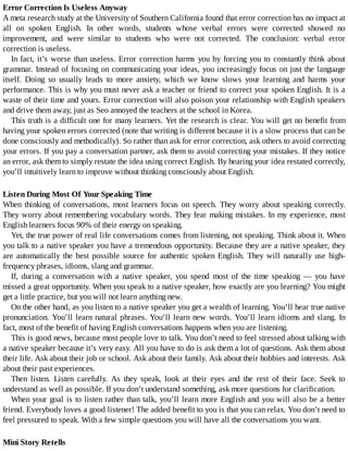 Error	Correction	Is	Useless	Anyway
A	meta	research	study	at	the	University	of	Southern	California	found	that	error	correction	has	no	impact	at
all	 on	 spoken	 English.	 In	 other	 words,	 students	 whose	 verbal	 errors	 were	 corrected	 showed	 no
improvement,	 and	 were	 similar	 to	 students	 who	 were	 not	 corrected.	 The	 conclusion:	 verbal	 error
correction	is	useless.
In	fact,	it’s	worse	than	useless.	Error	correction	harms	you	by	forcing	you	to	constantly	think	about
grammar.	Instead	of	focusing	on	communicating	your	ideas,	you	increasingly	focus	on	just	the	language
itself.	 Doing	 so	 usually	 leads	 to	 more	 anxiety,	 which	 we	 know	 slows	 your	 learning	 and	 harms	 your
performance.	This	is	why	you	must	never	ask	a	teacher	or	friend	to	correct	your	spoken	English.	It	is	a
waste	of	their	time	and	yours.	Error	correction	will	also	poison	your	relationship	with	English	speakers
and	drive	them	away,	just	as	Seo	annoyed	the	teachers	at	the	school	in	Korea.
This	truth	is	a	difficult	one	for	many	learners.	Yet	the	research	is	clear.	You	will	get	no	benefit	from
having	your	spoken	errors	corrected	(note	that	writing	is	different	because	it	is	a	slow	process	that	can	be
done	consciously	and	methodically).	So	rather	than	ask	for	error	correction,	ask	others	to	avoid	correcting
your	errors.	If	you	pay	a	conversation	partner,	ask	them	to	avoid	correcting	your	mistakes.	If	they	notice
an	error,	ask	them	to	simply	restate	the	idea	using	correct	English.	By	hearing	your	idea	restated	correctly,
you’ll	intuitively	learn	to	improve	without	thinking	consciously	about	English.
Listen	During	Most	Of	Your	Speaking	Time
When	 thinking	 of	 conversations,	 most	 learners	 focus	 on	 speech.	 They	 worry	 about	 speaking	 correctly.
They	worry	about	remembering	vocabulary	words.	They	fear	making	mistakes.	In	my	experience,	most
English	learners	focus	90%	of	their	energy	on	speaking.
Yet,	the	true	power	of	real	life	conversations	comes	from	listening,	not	speaking.	Think	about	it.	When
you	talk	to	a	native	speaker	you	have	a	tremendous	opportunity.	Because	they	are	a	native	speaker,	they
are	 automatically	 the	 best	 possible	 source	 for	 authentic	 spoken	 English.	 They	 will	 naturally	 use	 high-
frequency	phrases,	idioms,	slang	and	grammar.
If,	 during	 a	 conversation	 with	 a	 native	 speaker,	 you	 spend	 most	 of	 the	 time	 speaking	 —	 you	 have
missed	a	great	opportunity.	When	you	speak	to	a	native	speaker,	how	exactly	are	you	learning?	You	might
get	a	little	practice,	but	you	will	not	learn	anything	new.
On	the	other	hand,	as	you	listen	to	a	native	speaker	you	get	a	wealth	of	learning.	You’ll	hear	true	native
pronunciation.	You’ll	learn	natural	phrases.	You’ll	learn	new	words.	You’ll	learn	idioms	and	slang.	In
fact,	most	of	the	benefit	of	having	English	conversations	happens	when	you	are	listening.
This	is	good	news,	because	most	people	love	to	talk.	You	don’t	need	to	feel	stressed	about	talking	with
a	native	speaker	because	it’s	very	easy.	All	you	have	to	do	is	ask	them	a	lot	of	questions.	Ask	them	about
their	life.	Ask	about	their	job	or	school.	Ask	about	their	family.	Ask	about	their	hobbies	and	interests.	Ask
about	their	past	experiences.
Then	 listen.	 Listen	 carefully.	 As	 they	 speak,	 look	 at	 their	 eyes	 and	 the	 rest	 of	 their	 face.	 Seek	 to
understand	as	well	as	possible.	If	you	don’t	understand	something,	ask	more	questions	for	clarification.
When	your	goal	is	to	listen	rather	than	talk,	you’ll	learn	more	English	and	you	will	also	be	a	better
friend.	Everybody	loves	a	good	listener!	The	added	benefit	to	you	is	that	you	can	relax.	You	don’t	need	to
feel	pressured	to	speak.	With	a	few	simple	questions	you	will	have	all	the	conversations	you	want.
Mini	Story	Retells
 