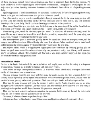 We	have	discussed	natural	conversation	situations	and	how	to	approach	them.	In	this	last	section,	I’ll
teach	you	how	to	practice	speaking	and	improve	your	pronunciation.	Though	you’ll	always	spend	the	vast
majority	of	your	time	listening,	advanced	learners	can	also	benefit	from	a	little	bit	of	speaking	practice
daily.
Speaking	practice	is	only	recommended	for	advanced	learners	who	are	already	speaking	effortlessly.
At	that	point,	you	are	ready	to	work	on	your	pronunciation	and	speed.
One	of	the	easiest	ways	to	practice	speaking	is	to	do	mini	story	retells.	As	the	name	suggests,	you	will
use	the	same	mini	stories	described	in	Rule	Seven:	listen	and	answer	mini	stories.	You	will	continue
listening	to	the	stories	daily.	You’ll	continue	shouting	your	answers	to	the	questions.
Then	you	will	add	this	next	step.	After	you	finish	listening	to	the	story,	turn	off	the	audio.	Stand	in	front
of	a	mirror.	Get	yourself	into	a	peak	emotional	state	—	jump,	shout,	smile.	Get	energized!
When	feeling	great,	retell	the	mini	story	you	just	heard.	Do	not	try	to	tell	the	story	exactly,	word	for
word.	Do	not	try	to	memorize	it	word	for	word.	Rather,	as	quickly	as	possible,	retell	the	story	using	your
own	words.	You	can	even	change	the	story	if	you	want.
The	most	important	point	is	to	do	this	quickly.	Strive	for	speed!	In	a	loud	and	energetic	voice,	tell	the
story	to	yourself	in	the	mirror.	This	will	only	take	you	a	few	minutes.	When	you	finish,	take	a	short	break
and	then	repeat	the	process	again.	Try	to	retell	the	story	even	faster	the	next	time.
The	purpose	of	fast	retells	is	to	bypass	your	logical	(and	slow)	left	brain.	By	speaking	quickly,	you	are
forced	to	speak	more	naturally	and	more	intuitively.	As	you	do	this	daily,	your	fluency	will	increase.
You’ll	speak	faster	without	effort.	English	will	flow	out	of	you	more	and	more	easily.	At	this	point,	you
are	ready	for	the	final	step:	pronunciation.
Pronunciation	Retells
Earlier	in	the	book,	I	described	the	movie	technique	and	taught	you	a	method	for	using	it	to	improve
pronunciation.	You	can	use	a	similar	technique	with	mini	story	retells.
First,	repeat	the	steps	in	the	previous	section.	Do	a	few	fast	retells	of	the	story.	When	you	can	do	that
easily,	it’s	time	to	work	on	pronunciation.
Play	one	sentence	from	the	mini	story	and	then	pause	the	audio.	As	you	play	this	sentence,	listen	very
closely.	Focus	especially	on	the	rhythm	and	intonation.	Notice	when	the	speaker	pauses.	Notice	when	the
speaker’s	voice	goes	up	and	when	it	goes	down.	Notice	when	it	gets	louder	and	when	it	gets	softer.
Then	say	the	same	sentence	and	copy	the	speaker’s	voice	exactly.	Again,	imagine	you	are	an	actor
trying	to	exactly	imitate	this	speaker.	Use	their	voice.	Use	their	emotion.	Even	use	your	face	and	body	as
you	imagine	the	speaker	would.	Try	to	become	this	person	as	you	speak.
Then	play	the	next	sentence	and	pause,	repeating	the	process.	In	this	way,	go	through	the	entire	mini
story.	Be	sure	to	mimic	both	the	questions	and	the	answers.
Of	course,	it’s	best	to	choose	a	speaker	that	you	like!
Using	the	methods	in	this	chapter,	you	will	take	your	speaking	to	an	advanced,	near-native	level.
 