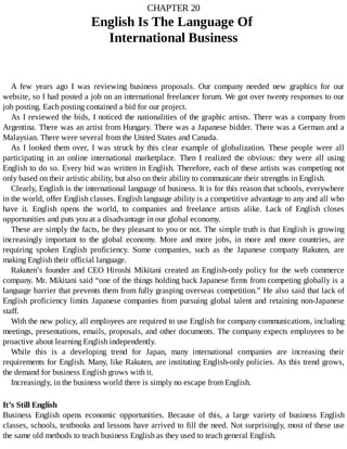 CHAPTER	20
English	Is	The	Language	Of	
International	Business
A	 few	 years	 ago	 I	 was	 reviewing	 business	 proposals.	 Our	 company	 needed	 new	 graphics	 for	 our
website,	so	I	had	posted	a	job	on	an	international	freelancer	forum.	We	got	over	twenty	responses	to	our
job	posting.	Each	posting	contained	a	bid	for	our	project.
As	I	reviewed	the	bids,	I	noticed	the	nationalities	of	the	graphic	artists.	There	was	a	company	from
Argentina.	There	was	an	artist	from	Hungary.	There	was	a	Japanese	bidder.	There	was	a	German	and	a
Malaysian.	There	were	several	from	the	United	States	and	Canada.
As	I	looked	them	over,	I	was	struck	by	this	clear	example	of	globalization.	These	people	were	all
participating	 in	 an	 online	 international	 marketplace.	 Then	 I	 realized	 the	 obvious:	 they	 were	 all	 using
English	to	do	so.	Every	bid	was	written	in	English.	Therefore,	each	of	these	artists	was	competing	not
only	based	on	their	artistic	ability,	but	also	on	their	ability	to	communicate	their	strengths	in	English.
Clearly,	English	is	the	international	language	of	business.	It	is	for	this	reason	that	schools,	everywhere
in	the	world,	offer	English	classes.	English	language	ability	is	a	competitive	advantage	to	any	and	all	who
have	 it.	 English	 opens	 the	 world,	 to	 companies	 and	 freelance	 artists	 alike.	 Lack	 of	 English	 closes
opportunities	and	puts	you	at	a	disadvantage	in	our	global	economy.
These	are	simply	the	facts,	be	they	pleasant	to	you	or	not.	The	simple	truth	is	that	English	is	growing
increasingly	 important	 to	 the	 global	 economy.	 More	 and	 more	 jobs,	 in	 more	 and	 more	 countries,	 are
requiring	 spoken	 English	 proficiency.	 Some	 companies,	 such	 as	 the	 Japanese	 company	 Rakuten,	 are
making	English	their	official	language.
Rakuten’s	founder	and	CEO	Hiroshi	Mikitani	created	an	English-only	policy	for	the	web	commerce
company.	Mr.	Mikitani	said	“one	of	the	things	holding	back	Japanese	firms	from	competing	globally	is	a
language	barrier	that	prevents	them	from	fully	grasping	overseas	competition.”	He	also	said	that	lack	of
English	proficiency	limits	Japanese	companies	from	pursuing	global	talent	and	retaining	non-Japanese
staff.
With	the	new	policy,	all	employees	are	required	to	use	English	for	company	communications,	including
meetings,	presentations,	emails,	proposals,	and	other	documents.	The	company	expects	employees	to	be
proactive	about	learning	English	independently.
While	 this	 is	 a	 developing	 trend	 for	 Japan,	 many	 international	 companies	 are	 increasing	 their
requirements	for	English.	Many,	like	Rakuten,	are	instituting	English-only	policies.	As	this	trend	grows,
the	demand	for	business	English	grows	with	it.
Increasingly,	in	the	business	world	there	is	simply	no	escape	from	English.
It’s	Still	English
Business	 English	 opens	 economic	 opportunities.	 Because	 of	 this,	 a	 large	 variety	 of	 business	 English
classes,	schools,	textbooks	and	lessons	have	arrived	to	fill	the	need.	Not	surprisingly,	most	of	these	use
the	same	old	methods	to	teach	business	English	as	they	used	to	teach	general	English.
 